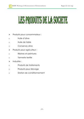 E.S.T/ Technique de Communication et Commercialisation   Rapport de mini stage




   Produits pour consommateur :
o           Huile d’olive
o           Huile de table
o           Conserves olive
   Produits pour agriculteur :
o           Résines et peintures
o           Tannerie textile
   Industrie :
o           Produits de traitements
o           Produits pour élevage
o           Station de conditionnement




                                                 -8-
 