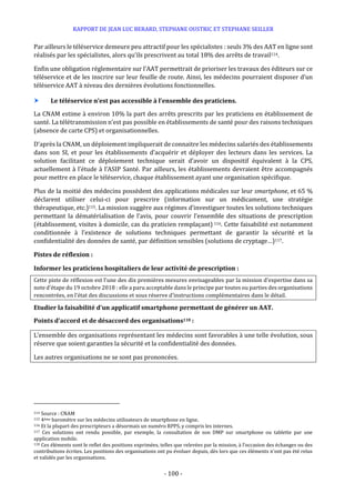 RAPPORT DE JEAN LUC BERARD, STEPHANE OUSTRIC ET STEPHANE SEILLER
- 100 -
Par ailleurs le téléservice demeure peu attractif pour les spécialistes : seuls 3% des AAT en ligne sont
réalisés par les spécialistes, alors qu’ils prescrivent au total 18% des arrêts de travail114.
Enfin une obligation réglementaire sur l’AAT permettrait de prioriser les travaux des éditeurs sur ce
téléservice et de les inscrire sur leur feuille de route. Ainsi, les médecins pourraient disposer d’un
téléservice AAT à niveau des dernières évolutions fonctionnelles.
 Le téléservice n’est pas accessible à l’ensemble des praticiens.
La CNAM estime à environ 10% la part des arrêts prescrits par les praticiens en établissement de
santé. La télétransmission n’est pas possible en établissements de santé pour des raisons techniques
(absence de carte CPS) et organisationnelles.
D’après la CNAM, un déploiement impliquerait de connaitre les médecins salariés des établissements
dans son SI, et pour les établissements d’acquérir et déployer des lecteurs dans les services. La
solution facilitant ce déploiement technique serait d’avoir un dispositif équivalent à la CPS,
actuellement à l’étude à l’ASIP Santé. Par ailleurs, les établissements devraient être accompagnés
pour mettre en place le téléservice, chaque établissement ayant une organisation spécifique.
Plus de la moitié des médecins possèdent des applications médicales sur leur smartphone, et 65 %
déclarent utiliser celui-ci pour prescrire (information sur un médicament, une stratégie
thérapeutique, etc.)115. La mission suggère aux régimes d’investiguer toutes les solutions techniques
permettant la dématérialisation de l’avis, pour couvrir l’ensemble des situations de prescription
(établissement, visites à domicile, cas du praticien remplaçant) 116. Cette faisabilité est notamment
conditionnée à l’existence de solutions techniques permettant de garantir la sécurité et la
confidentialité des données de santé, par définition sensibles (solutions de cryptage…)117.
Pistes de réflexion :
Informer les praticiens hospitaliers de leur activité de prescription :
Cette piste de réflexion est l’une des dix premières mesures envisageables par la mission d’expertise dans sa
note d’étape du 19 octobre 2018 : elle a paru acceptable dans le principe par toutes ou parties des organisations
rencontrées, en l’état des discussions et sous réserve d’instructions complémentaires dans le détail.
Etudier la faisabilité d’un applicatif smartphone permettant de générer un AAT.
Points d’accord et de désaccord des organisations118 :
L’ensemble des organisations représentant les médecins sont favorables à une telle évolution, sous
réserve que soient garanties la sécurité et la confidentialité des données.
Les autres organisations ne se sont pas prononcées.
114 Source : CNAM
115 4ème baromètre sur les médecins utilisateurs de smartphone en ligne.
116 Et la plupart des prescripteurs a désormais un numéro RPPS, y compris les internes.
117 Ces solutions ont rendu possible, par exemple, la consultation de son DMP sur smartphone ou tablette par une
application mobile.
118 Ces éléments sont le reflet des positions exprimées, telles que relevées par la mission, à l’occasion des échanges ou des
contributions écrites. Les positions des organisations ont pu évoluer depuis, dès lors que ces éléments n’ont pas été relus
et validés par les organisations.
 