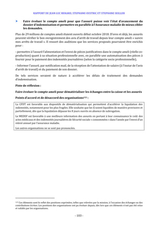 RAPPORT DE JEAN LUC BERARD, STEPHANE OUSTRIC ET STEPHANE SEILLER
- 103 -
 Faire évoluer le compte ameli pour que l'assuré puisse voir l'état d’avancement du
dossier d’indemnisation et permettre en parallèle à l’Assurance maladie de mieux cibler
les demandes.
Plus de 29 millions de comptes ameli étaient ouverts début octobre 2018. D’ores et déjà, les assurés
peuvent vérifier le bon enregistrement des avis d’arrêt de travail depuis leur compte ameli « suivre
mes arrêts de travail ». Il ressort des auditions que les services proposés pourraient être enrichis
pour :
- permettre à l’assuré l’alimentation et l’envoi de pièces justificatives dans le compte ameli (réelle co-
production) quant à sa situation professionnelle avec, en parallèle une automatisation des pièces à
fournir pour le paiement des indemnités journalières (selon la catégorie socio professionnelle),
- Informer l’assuré, par notification mail, de la réception de l'attestation de salaire (à l'instar de l’avis
d’arrêt de travail) et du paiement de son dossier.
De tels services seraient de nature à accélérer les délais de traitement des demandes
d’indemnisation.
Piste de réflexion :
Faire évoluer le compte ameli pour dématérialiser les échanges entre la caisse et les assurés
Points d’accord et de désaccord des organisations122 :
La CFDT est favorable aux dispositifs de dématérialisation qui permettent d’accélérer la liquidation des
indemnités, notamment pour les plus fragiles. Elle souhaite que les IJ soient liquidées de manière provisoire et
partiellement, dès que la liquidation dépasse les 8 jours ouvrés en absence de subrogation.
Le MEDEF est favorable à une meilleure information des assurés en portant à leur connaissance le coût des
actes médicaux et des indemnités journalières de Sécurité sociale « consommées » dans l’année par l’envoi d’un
relevé annuel par l’assurance maladie.
Les autres organisations ne se sont pas prononcées.
122 Ces éléments sont le reflet des positions exprimées, telles que relevées par la mission, à l’occasion des échanges ou des
contributions écrites. Les positions des organisations ont pu évoluer depuis, dès lors que ces éléments n’ont pas été relus
et validés par les organisations.
 