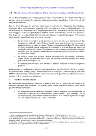 RAPPORT DE JEAN LUC BERARD, STEPHANE OUSTRIC ET STEPHANE SEILLER
- 104 -
4.4 Mettre en place les conditions d’une action coordonnée entre les médecins
On sait depuis longtemps que l’accompagnement vers le retour au travail des salariés en arrêt passe
par une action coordonnée des médecins traitant, conseil et du travail et de l’entreprise, qui doit
devenir plus inclusive.
Lors de leurs échanges, les médecins sont tenus de respecter les obligations déontologiques
s’imposant à leur profession, et en particulier celles qui concernent le secret médical. Le respect du
secret médical est une obligation et un prérequis essentiels à une relation de confiance entre le
médecin (qu’il soit médecin prescripteur, médecin conseil, ou médecin du travail) et le patient123.
Afin de garantir la confidentialité des informations médicales, l’accès et le partage de l’information
médicale entre les médecins sont strictement encadrés :
○ Le médecin prescripteur peut questionner mais ne peut pas communiquer des
informations médicales au médecin du travail, lequel peut uniquement communiquer
des informations au médecin traitant s’il suspecte une pathologie. Le médecin du travail
n’est pas considéré comme participant directement à la prise en charge du patient au
sens de la continuité des soins124. Le plus souvent, par prudence, le médecin prescripteur
remet les informations médicales directement au patient, qui les communique, ou non,
au médecin du travail.
○ Le médecin conseil peut accéder à toutes les informations nécessaires à sa mission,
auprès de tous ses confrères, mais ne peut leur délivrer d’informations sauf dans les cas
particuliers prévus par la loi.
○ Le médecin prescripteur ne peut informer le médecin conseil en dehors des cas prévus
par la loi.
Le dernier rapport sur la santé au travail125 identifie également les difficultés nées de l’inaccessibilité
du dossier médical partagé (DMP) à la médecine du travail, et évoque la nécessité de partager, via le
DMP, les informations médicales entre les professionnels de santé qui interviennent dans le parcours
de soins et de prévention pour les salariés.
 Faciliter la mise en relation
La coordination des actions des médecins ne peut se faire sans la construction d’un « cercle de
confiance partagé » avec le patient. Ceci implique qu’un certain nombre de mesures soient prises
pour fluidifier l’information :
○ En premier lieu nos interlocuteurs (médecins traitants, médecins du travail) font état de
difficultés à identifier leurs interlocuteurs, préalablement à tout échange : ils ne
disposent pas des coordonnées du médecin du travail et de celles de la personne chargée
du suivi du personnel ou des AT dans l’entreprise.
123 « Secret médical en santé au travail », Cécile Manaouil, EM Consulte, n°1153, décembre 2018, p.141-164
124 Cf. article L.1110-4 du code de la santé publique dispose que « le partage, entre des professionnels ne faisant pas partie
de la même équipe de soins, d'informations nécessaires à la prise en charge d'une personne requiert son consentement
préalable, recueilli par tout moyen, y compris de façon dématérialisée ».
125 « Santé au travail : vers un système simplifié pour une prévention renforcée », établi par Charlotte Lecocq, Bruno Dupuis,
Henri Forest, avec l’appui de Hervé Lanouzière, IGAS, juillet 2018
 
