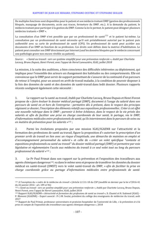 RAPPORT DE JEAN LUC BERARD, STEPHANE OUSTRIC ET STEPHANE SEILLER
- 107 -
De multiples fonctions sont disponibles pour le patient et son médecin traitant DMP (gestion des professionnels
bloqués, masquage de documents, accès aux traces, fermeture du DMP, etc.). A la demande du patient, le
médecin traitant peut participer à la gestion du DMP. Comme la loi le permet, le patient peut désigner plusieurs
médecins traitants « DMP ».
La consultation d'un DMP n'est possible que par un professionnel de santé131
et le patient lui-même. La
consultation par un professionnel de santé nécessite qu'il soit préalablement autorisé par le patient puis
authentifié avec sa carte de professionnel de santé (CPS). Un professionnel de santé peut accéder aux
documents d'un DMP en fonction de sa profession. Ces droits sont définis dans la matrice d'habilitation. Le
patient peut consulter son DMP directement par Internet (sauf les données bloquées par le médecin concernant
une pathologie grave non encore révélée au patient).
Source : « Santé au travail : vers un système simplifié pour une prévention renforcée », établi par Charlotte
Lecocq, Bruno Dupuis, Henri Forest, avec l’appui de Hervé Lanouzière, IGAS, juillet 2018
La mission, à la suite des auditions, a bien conscience des difficultés inhérentes au déploiement, qui
implique pour l’ensemble des acteurs un changement des habitudes ou des comportements. Elle est
convaincue que le DMP peut servir de support permettant de s’assurer de la continuité d’un parcours
de retour à l’emploi, pour un assuré en arrêt de travail maladie, à la condition de pouvoir disposer à
la fois des données de santé et des données de santé-travail dans ledit dossier. Plusieurs rapports
récents soulignent également cette nécessité :
1. Le rapport sur la santé au travail, établi par Charlotte Lecocq, Bruno Dupuis et Henri Forest
propose de « faire évoluer le dossier médical partagé (DMP), document à l’usage du salarié dans son
parcours de santé en et hors de l’entreprise : permettre dès à présent, dans le respect des principes
régissant ce dossier, l’inscription des éléments relatifs aux expositions professionnelles ; Créer à cet effet
une nouvelle rubrique dans le DMP ; parvenir à brève échéance, dans le respect de la vie privée des
salariés et afin de faciliter une prise en charge coordonnée de leur santé, le partage, via le DMP,
d’informations médicales entre professionnels de santé, qu’ils interviennent dans le parcours de soins ou
en matière de prévention pour les salariés »132 ;
2. Parmi les évolutions proposées par une mission IGAS/IGAENR sur l'attractivité et la
formation des professions de santé au travail, figure la proposition d’« autoriser la prescription d'un
premier arrêt de travail en lien avec un risque d'inaptitude, une démarche de maintien en emploi et
d'accompagnement personnalisé du salarié » et celle de « créer un volet spécifique "contexte et
expositions professionnels ou santé au travail" du dossier médical partagé (DMP) et permettre par voie
législative et réglementaire l'accès aux médecins du travail à ce seul volet tout au long du parcours
professionnel du salarié »133 ;
3. Le Pr Paul Frimat dans son rapport sur la prévention et l’exposition des travailleurs aux
agents chimiques dangereux134, va dans le même sens et propose de transférer les données du dossier
médical en santé-travail (DMST) vers le volet santé-travail du DMP, « afin de faciliter la prise en
charge coordonnée grâce au partage d’informations médicales entre professionnels de santé.
131 A l’exception du « cadre de la médecine du travail » (Article L1111-18 du CSP (modifié en dernier par la loi n°2016-41
du 26 janvier 2016 - art. 189 et 96)
132 « Santé au travail : vers un système simplifié pour une prévention renforcée », établi par Charlotte Lecocq, Bruno Dupuis,
Henri Forest, avec l’appui de Hervé Lanouzière, IGAS, juillet 2018
133 Rapport IGAS/IGAENR « Attractivité et formation des professions de santé au travail », X. Chastel et H. Siahmed (IGAS) -
P. Blemont (IGAENR) – Expert associé : Pr J-M. Soulat, président du collège des enseignants de médecine du travail, août
2017
134 Rapport de Paul Frimat, professeur universitaire et praticien hospitalier de l’université de Lille, « la prévention et à la
prise en compte de l’exposition des travailleurs aux agents chimiques dangereux », 2018
 