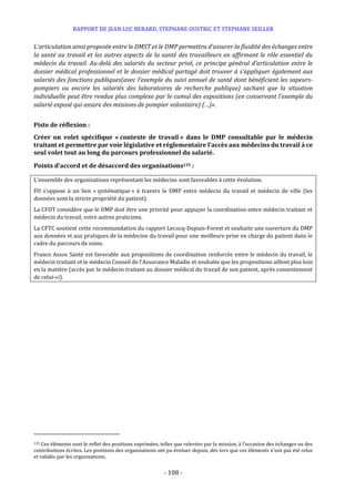 RAPPORT DE JEAN LUC BERARD, STEPHANE OUSTRIC ET STEPHANE SEILLER
- 108 -
L’articulation ainsi proposée entre le DMST et le DMP permettra d’assurer la fluidité des échanges entre
la santé au travail et les autres aspects de la santé des travailleurs en affirmant le rôle essentiel du
médecin du travail. Au-delà des salariés du secteur privé, ce principe général d’articulation entre le
dossier médical professionnel et le dossier médical partagé doit trouver à s’appliquer également aux
salariés des fonctions publiques(avec l’exemple du suivi annuel de santé dont bénéficient les sapeurs-
pompiers ou encore les salariés des laboratoires de recherche publique) sachant que la situation
individuelle peut être rendue plus complexe par le cumul des expositions (en conservant l’exemple du
salarié exposé qui assure des missions de pompier volontaire) (…)».
Piste de réflexion :
Créer un volet spécifique « contexte de travail » dans le DMP consultable par le médecin
traitant et permettre par voie législative et réglementaire l'accès aux médecins du travail à ce
seul volet tout au long du parcours professionnel du salarié.
Points d’accord et de désaccord des organisations135 :
L’ensemble des organisations représentant les médecins sont favorables à cette évolution.
FO s’oppose à un lien « systématique » à travers le DMP entre médecin du travail et médecin de ville (les
données sont la stricte propriété du patient).
La CFDT considère que le DMP doit être une priorité pour appuyer la coordination entre médecin traitant et
médecin du travail, voire autres praticiens.
La CFTC soutient cette recommandation du rapport Lecocq-Dupuis-Forest et souhaite une ouverture du DMP
aux données et aux pratiques de la médecine du travail pour une meilleure prise en charge du patient dans le
cadre du parcours de soins.
France Assos Santé est favorable aux propositions de coordination renforcée entre le médecin du travail, le
médecin traitant et le médecin Conseil de l’Assurance Maladie et souhaite que les propositions aillent plus loin
en la matière (accès par le médecin traitant au dossier médical du travail de son patient, après consentement
de celui-ci).
135 Ces éléments sont le reflet des positions exprimées, telles que relevées par la mission, à l’occasion des échanges ou des
contributions écrites. Les positions des organisations ont pu évoluer depuis, dès lors que ces éléments n’ont pas été relus
et validés par les organisations.
 