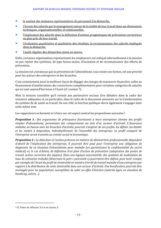 RAPPORT DE JEAN LUC BERARD, STEPHANE OUSTRIC ET STEPHANE SEILLER
- 11 -
 le soutien des instances représentatives du personnel à la démarche,
 l’écoute des salariés par le management autour de la réalité de leur travail dans ses dimensions
techniques, organisationnelles, et relationnelles,
 l’implication des salariés dans la définition d’actions pragmatiques de prévention correctrices
au plus près de leur travail,
 l’évaluation quantitative et qualitative des résultats, la reconnaissance des salariés impliqués
dans la démarche,
 l’audit régulier des démarches mises en œuvre.
Enfin, certaines organisations représentants les employeurs ont indiqué informellement à la mission
ne pas rejeter des systèmes, de type bonus-malus, d’incitation et de reconnaissance des efforts de
prévention.
La mission est convaincue que la prévention de l’absentéisme, sous toutes ses formes, est une priorité
pour les acteurs des entreprises et des branches.
C’est certainement aussi la meilleure façon de dégager des marges de manœuvre financière, utiles au
financement d’améliorations des couvertures complémentaires pour certaines catégories de salariés
qui en sont aujourd’hui tenus à l’écart (cf. constat 7).
Mais la mission considère qu’il revient aux partenaires sociaux d’en débattre dans le cadre des
instances adéquates et, en particulier, dans le cadre de la discussion annoncée sur la transformation
du système de de santé au travail. De son côté, la fonction publique devra également s’engager dans
cette même voie.
Les rapporteurs se bornent ici à faire sur cet aspect central les propositions suivantes2.
Proposition 1 : Des organismes de prévoyance fournissent à leurs entreprises clientes des profils
simples d’absentéisme, permettant des comparaisons au sein d’un secteur d’activité. L’Assurance
maladie, en liaison avec les branches d’activité, pourrait s’inspirer de ces profils, les définir, les établir
et les mettre à disposition, individuellement, de l’ensemble des entreprises. Le profil comparé de
l’entreprise serait transmis au comité social et économique.
Proposition 2 : La détection et l’action précoces en matière de désinsertion professionnelle dépendent
d’abord de l’implication des entreprises. Il pourrait être posé pour l’entreprise une obligation de
diagnostic de sa situation d’absentéisme pour maladie (en garantissant la confidentialité du secret
médical) et, le cas échéant, de définition d’un plan d’action de prévention (adaptation des postes de
travail, action corrective des atypies). Dans une logique assurantielle, des systèmes de modulation du
taux de cotisation maladie (désormais la part « patronale ») pourraient être définis, pour tenir compte
par exemple de l’écart du profil de sinistralité en matière d’arrêt de travail maladie d’une entreprise par
rapport à la distribution de cette sinistralité dans son secteur d’activité. Une bonification pourrait être
envisagée pour les populations susceptibles de subir un effet d’éviction (salariés âgés, en situation de
handicap, autres…).
2 Cf. Pistes de réflexion 3 et 6 en annexe 3
 