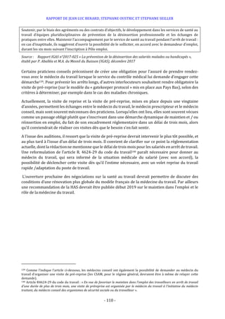 RAPPORT DE JEAN LUC BERARD, STEPHANE OUSTRIC ET STEPHANE SEILLER
- 110 -
Soutenir, par le biais des agréments ou des contrats d’objectifs, le développement dans les services de santé au
travail d’équipes pluridisciplinaires de prévention de la désinsertion professionnelle et les échanges de
pratiques entre elles. Maintenir l’accompagnement par le service de santé au travail pendant l’arrêt de travail :
en cas d’inaptitude, ils suggèrent d’ouvrir la possibilité de le solliciter, en accord avec le demandeur d’emploi,
durant les six mois suivant l’inscription à Pôle emploi.
Source : Rapport IGAS n°2017-025 « La prévention de la désinsertion des salariés malades ou handicapés »,
établi par P. Aballéa et M.A. du Mesnil du Buisson (IGAS), décembre 2017
Certains praticiens conseils préconisent de créer une obligation pour l’assuré de prendre rendez-
vous avec le médecin du travail lorsque le service du contrôle médical lui demande d’engager cette
démarche139. Pour prévenir les arrêts longs, d’autres interlocuteurs souhaitent rendre obligatoire la
visite de pré-reprise (sur le modèle du « gatekeeper protocol » mis en place aux Pays Bas), selon des
critères à déterminer, par exemple dans le cas des maladies chroniques.
Actuellement, la visite de reprise et la visite de pré-reprise, mises en place depuis une vingtaine
d’années, permettent les échanges entre le médecin du travail, le médecin prescripteur et le médecin
conseil, mais sont souvent méconnues des praticiens. Lorsqu’elles ont lieu, elles sont souvent vécues
comme un passage obligé plutôt que s’inscrivant dans une démarche dynamique de maintien et / ou
réinsertion en emploi, du fait de son encadrement réglementaire dans un délai de trois mois, alors
qu’il conviendrait de réaliser ces visites dès que le besoin s’en fait sentir.
A l’issue des auditions, il ressort que la visite de pré-reprise devrait intervenir le plus tôt possible, et
au plus tard à l’issue d’un délai de trois mois. Il convient de clarifier sur ce point la réglementation
actuelle, dont la rédaction ne mentionne que le délai de trois mois pour les salariés en arrêt de travail.
Une reformulation de l’article R. 4624-29 du code du travail140 paraît nécessaire pour donner au
médecin du travail, qui sera informé de la situation médicale du salarié (avec son accord), la
possibilité de déclencher cette visite dès qu’il l’estime nécessaire, avec un volet reprise du travail
rapide /adaptation du poste de travail.
L’ouverture prochaine des négociations sur la santé au travail devrait permettre de discuter des
conditions d’une rénovation plus globale du modèle français de la médecine du travail. Par ailleurs
une recommandation de la HAS devrait être publiée début 2019 sur le maintien dans l’emploi et le
rôle de la médecine du travail.
139 Comme l’indique l’article ci-dessous, les médecins conseil ont également la possibilité de demander au médecin du
travail d’organiser une visite de pré-reprise (les CSAM, pour le régime général, devraient être à même de relayer cette
demande).
140 Article R4624-29 du code du travail : « En vue de favoriser le maintien dans l'emploi des travailleurs en arrêt de travail
d'une durée de plus de trois mois, une visite de préreprise est organisée par le médecin du travail à l'initiative du médecin
traitant, du médecin conseil des organismes de sécurité sociale ou du travailleur ».
 