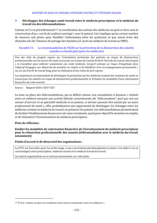 RAPPORT DE JEAN LUC BERARD, STEPHANE OUSTRIC ET STEPHANE SEILLER
- 112 -
 Développer des échanges santé-travail entre le médecin prescripteur et le médecin du
travail via des téléconsultations.
Comme on l’a vu précédemment143, la coordination des actions des médecins ne peut se faire sans la
construction d’un « cercle de confiance partagé » avec le patient. Ceci implique qu’un certain nombre
de mesures soit prises pour fluidifier l’information entre les praticiens et que soient levés des
obstacles nés de l’absence de partage des données (cf. accès du médecin du travail au DMP).
Encadré 11 : La recommandation de l’IGAS sur la prévention de la désinsertion des salariés
malades ou handicapés (pour les médecins)
Une des clefs de progrès repose sur l’orientation pertinente des patients en risque de désinsertion
professionnelle vers le service de santé au travail, sur la base de l’article R 4624-34 Code du travail selon lequel
« le travailleur peut solliciter notamment une visite médicale, lorsqu'il anticipe un risque d'inaptitude dans
l’objectif d’engager une démarche de maintien en emploi et de bénéficier d’un accompagnement personnalisé »
ou, en cas d’arrêt de travail long, pour la réalisation d’une visite de pré-reprise.
Les inspecteurs recommandent de développer la promotion par les médecins traitant des examens de santé au
travail pour les salariés en risque de désinsertion professionnelle et d’étudier les modalités d’une valorisation
financière de cette activité.
Source : Rapport IGAS n°2017-025
La mise en place des téléconsultations, qui se définit comme une consultation à distance « réalisée
entre un médecin exerçant une activité libérale conventionnée, dit "téléconsultant", quel que soit son
secteur d'exercice et sa spécialité médicale et un patient, ce dernier pouvant être assisté par un autre
professionnel de santé », offre probablement une opportunité de développer les échanges entre les
médecins traitant et médecin du travail, en présence du patient. Ces téléconsultations permettraient
de faciliter l’établissementde parcours de soins coordonné, ayant pour objectif le maintien en emploi,
et de rémunérer l’investissement du médecin prescripteur.
Piste de réflexion :
Etudier les modalités de valorisation financière de l’investissement du médecin prescripteur
pour la réinsertion professionnelle des assurés (téléconsultation avec le médecin du travail,
notamment)
Points d’accord et de désaccord des organisations :
La CFTC est favorable, pour les arrêts longs, à une concertation pluridisciplinaire (comme c’est déjà le cas en
cancérologie) entre prescripteur, médecin conseil et le médecin travail du travail.
Les autres organisations ne se sont pas prononcées sur cette piste.
143 Cf. § 4 « mettre en place les conditions d’une action coordonnées entre les médecins »
 