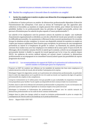 RAPPORT DE JEAN LUC BERARD, STEPHANE OUSTRIC ET STEPHANE SEILLER
- 113 -
4.6 Inciter les employeurs à investir dans le maintien en emploi
 Inciter les employeurs à mettre en place une démarche d’accompagnement des salariés
en arrêt de travail
La détection et l’action précoces en matière de désinsertion professionnelle dépendent d’abord de
l’investissement des entreprises. C’est aussi au niveau de l’entreprise que des approches plus
collectives et favorables au maintien en emploi peuvent être initiées, pour réduire les facteurs de
pénibilité, faciliter la vie professionnelle dans les périodes de fragilité personnelle, prévoir des
parcours d’évolution pour les salariés les plus exposés à l’usure professionnelle144.
Les salariés et les employeurs sont les premiers acteurs du maintien en emploi : une multitude
d’ajustements organisationnels se décident, au sein des collectifs de travail, pour prendre en compte
les difficultés personnelles. Ces ajustements s’effectuent le plus souvent spontanément. En revanche,
lorsque la situation est plus complexe, le recours aux dispositifs existant de maintien en emploi ne
s’opère pas toujours rapidement. Dans d’autres pays européens, les processus de case management
permettent au salarié et à l’employeur de garder le contact : au Danemark, les salariés peuvent
convenir d’un rendez-vous avec leur employeur et le médecin de la caisse après 15 jours d’arrêt. En
Allemagne, dès la troisième semaine d’arrêt, le salarié qui le souhaite, a droit à un accompagnement
personnalisé destiné à rétablir la capacité de travail (garanti par la loi à tous les salariés depuis
2015) : les médecins du service médical mènent ces actions visant à prévenir la désinsertion
professionnelle en accompagnant et en conseillant l’assuré/salarié quant aux possibilités de reprise
progressive du travail.
Encadré 12 : Les recommandations du rapport de l’IGAS sur la prévention de la désinsertion des
salariés malades ou handicapés (pour les employeurs)
Proposer au COCT de conduire une réflexion sur les modalités de maintien des liens entre employeurs et
salariés durant les arrêts de travail, afin de faciliter l’anticipation de la reprise.
Développer l’appui à la négociation sociale sur la prévention de la désinsertion professionnelle, en particulier
dans le cadre des négociations sur la qualité de vie et la santé au travail, sur la gestion des âges et la gestion
prévisionnelle des emplois et des compétences.
Lorsqu’un reclassement sur le même poste n’est pas possible ou pas souhaitable, les inspecteurs formulent
trois propositions pour faciliter l’accès rapide aux dispositifs de droit commun d’aide à la reconversion :
Faciliter, dans le cadre de la réforme de la formation professionnelle en préparation, l’accès à la formation des
personnes ayant une restriction d’aptitude ou reconnues inaptes à leur poste de travail
Développer la formation et l’information des professionnels en contact avec les salariés menacés de
désinsertion professionnelle sur les outils de droit commun mobilisables
Intégrer dans le cahier des charges relatif au conseil en évolution professionnelle la prise en compte des
conséquences de l’état de santé ou du handicap sur le projet professionnel
Source : Rapport IGAS n°2017-025
144 Cf. rapport IGAS n°2017-025
 