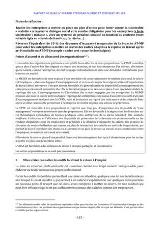 RAPPORT DE JEAN LUC BERARD, STEPHANE OUSTRIC ET STEPHANE SEILLER
- 115 -
Pistes de réflexion :
Inciter les entreprises à mettre en place un plan d’action pour lutter contre la sinistralité
« maladie » à travers le dialogue social et le rendre obligatoire pour les entreprises à forte
sinistralité « maladie », avec un système de pénalité, modulé en fonction du contexte (hors
salariés âgés ou atteints de handicap, territoire…)
Réserver l’équivalent de 10 % des dépenses d’incapacité temporaire de la branche AT-MP
pour aider les entreprises à mettre en œuvre des cadres adaptés à la reprise de travail après
arrêt maladie ou AT-MP (exemple « cadre vert » pour les lombalgies)
Points d’accord et de désaccord des organisations147 :
L’ensemble des organisations patronales sont plutôt favorables à ces deux propositions. La CPME considère
que ce plan d’action doit être négocié au niveau des branches, et non des entreprises. Par ailleurs, elle estime
que le salarié, comme l’entreprise, devrait s’engager individuellement dans une démarche contractuelle pour
le retour en emploi.
Le MEDEF est favorable à la mise en place d’une procédure de coopération entre le médecin du travail, le salarié
et l’employeur – dans une logique d’accompagnement et en tenant compte des exigences liées à l’organisation
du travail dans l’entreprise. Il est par ailleurs favorable à la généralisation du dispositif d’accompagnement des
entreprises présentant un nombre d’arrêts de travail atypique avec la mise en place d’une procédure dédiée de
repérage des cas, d’accompagnement et d’évaluation des actions engagées par les entreprises. Le MEDEF
propose une mise en œuvre en trois étapes : repérage des entreprises, conclusion d’un contrat assorti d’un plan
d’accompagnement renforcé avec la CPAM, suivi et évaluation au regard des indicateurs et des objectifs fixés
après un délai raisonnable permettant à l’entreprise de mettre en place des actions de prévention.
La CFTC est favorable à ces propositions et regrette que trop peu d’inspiration des dispositifs de “case
management” européen se retrouve dans les propositions. Elle est favorable à la négociation des branches sur
ces thématiques (promotion de bonnes pratiques entre entreprises de la même branche). Elle souhaite
améliorer l’utilisation et l’efficience des dispositifs de prévention de la désinsertion professionnelle en les
rendant obligatoires pour les employeurs et préalable à la décision d’incapacité du salarié. Elle propose de
s’inspirer du modèle hollandais qui impose un plan de réinsertion des salariés en arrêts de longue durée, qui
permet de faire l’inventaire des obstacles à la reprise et un plan de retour au travail, en co-construction entre
l’employeur, le médecin du travail et le salarié.
FO souhaite la mise en place d’une pénalité financière des entreprises à fort taux d’absentéisme pour les inciter
à mettre en place une prévention active.
L’UNSA est favorable à des solutions de retour à l’emploi partagées et coordonnées.
Les autres organisations ne se sont pas prononcées.
 Mieux faire connaître les outils facilitant le retour à l’emploi
La mise en situation professionnelle est reconnue comme une étape souvent indispensable pour
élaborer ou tester un nouveau projet professionnel.
Parmi les outils disponibles permettant une mise en situation, quelques-uns de nos interlocuteurs
ont évoqué l’« essai encadré », qui permet à un salarié d’expérimenter sur quelques demi-journées
un nouveau poste. Il ressort que cet outil, assez complexe à mettre en œuvre, est une solution qui
peut être efficace et qui n’est pas suffisamment connue, des salariés comme des employeurs.
147 Ces éléments sont le reflet des positions exprimées, telles que relevées par la mission, à l’occasion des échanges ou des
contributions écrites. Les positions des organisations ont pu évoluer depuis, dès lors que ces éléments n’ont pas été relus
et validés par les organisations.
 