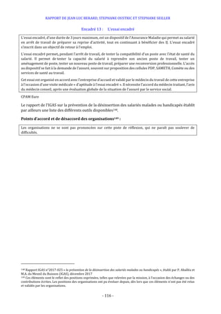 RAPPORT DE JEAN LUC BERARD, STEPHANE OUSTRIC ET STEPHANE SEILLER
- 116 -
Encadré 13 : L’essai encadré
L'essai encadré, d’une durée de 3 jours maximum, est un dispositif de l'Assurance Maladie qui permet au salarié
en arrêt de travail de préparer sa reprise d'activité, tout en continuant à bénéficier des IJ. L'essai encadré
s'inscrit dans un objectif de retour à l'emploi.
L'essai encadré permet, pendant l'arrêt de travail, de tester la compatibilité d'un poste avec l'état de santé du
salarié. Il permet de tester la capacité du salarié à reprendre son ancien poste de travail, tester un
aménagement de poste, tester un nouveau poste de travail, préparer une reconversion professionnelle. L’accès
au dispositif se fait à la demande de l’assuré, souvent sur proposition des cellules PDP, SAMETH, Comète ou des
services de santé au travail.
Cet essai est organisé en accord avec l'entreprise d'accueil et validé par le médecin du travail de cette entreprise
à l'occasion d'une visite médicale « d'aptitude à l'essai encadré ». Il nécessite l’accord du médecin traitant, l’avis
du médecin conseil, après une évaluation globale de la situation de l’assuré par le service social.
CPAM Eure
Le rapport de l’IGAS sur la prévention de la désinsertion des salariés malades ou handicapés établit
par ailleurs une liste des différents outils disponibles148.
Points d’accord et de désaccord des organisations149 :
Les organisations ne se sont pas prononcées sur cette piste de réflexion, qui ne paraît pas soulever de
difficultés.
148 Rapport IGAS n°2017-025 « la prévention de la désinsertion des salariés malades ou handicapés », établi par P. Aballéa et
M.A. du Mesnil du Buisson (IGAS), décembre 2017
149 Ces éléments sont le reflet des positions exprimées, telles que relevées par la mission, à l’occasion des échanges ou des
contributions écrites. Les positions des organisations ont pu évoluer depuis, dès lors que ces éléments n’ont pas été relus
et validés par les organisations.
 