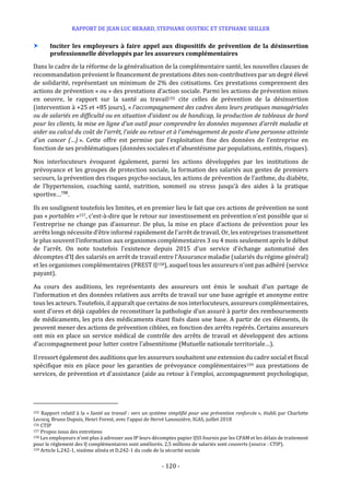 RAPPORT DE JEAN LUC BERARD, STEPHANE OUSTRIC ET STEPHANE SEILLER
- 120 -
 Inciter les employeurs à faire appel aux dispositifs de prévention de la désinsertion
professionnelle développés par les assureurs complémentaires
Dans le cadre de la réforme de la généralisation de la complémentaire santé, les nouvelles clauses de
recommandation prévoient le financement de prestations dites non-contributives par un degré élevé
de solidarité, représentant un minimum de 2% des cotisations. Ces prestations comprennent des
actions de prévention « ou » des prestations d’action sociale. Parmi les actions de prévention mises
en oeuvre, le rapport sur la santé au travail155 cite celles de prévention de la désinsertion
(intervention à +25 et +85 jours), « l’accompagnement des cadres dans leurs pratiques managériales
ou de salariés en difficulté ou en situation d’aidant ou de handicap, la production de tableaux de bord
pour les clients, la mise en ligne d’un outil pour comprendre les données moyennes d’arrêt maladie et
aider au calcul du coût de l’arrêt, l’aide au retour et à l’aménagement de poste d’une personne atteinte
d’un cancer (…) ». Cette offre est permise par l’exploitation fine des données de l’entreprise en
fonction de ses problématiques (données sociales et d’absentéisme par populations, entités, risques).
Nos interlocuteurs évoquent également, parmi les actions développées par les institutions de
prévoyance et les groupes de protection sociale, la formation des salariés aux gestes de premiers
secours, la prévention des risques psycho-sociaux, les actions de prévention de l’asthme, du diabète,
de l’hypertension, coaching santé, nutrition, sommeil ou stress jusqu’à des aides à la pratique
sportive…156
.
Ils en soulignent toutefois les limites, et en premier lieu le fait que ces actions de prévention ne sont
pas « portables »157, c’est-à-dire que le retour sur investissement en prévention n’est possible que si
l’entreprise ne change pas d’assureur. De plus, la mise en place d’actions de prévention pour les
arrêts longs nécessite d’être informé rapidement de l’arrêt de travail. Or, les entreprises transmettent
le plus souvent l’information aux organismes complémentaires 3 ou 4 mois seulement après le début
de l’arrêt. On note toutefois l’existence depuis 2015 d’un service d’échange automatisé des
décomptes d’IJ des salariés en arrêt de travail entre l’Assurance maladie (salariés du régime général)
et les organismes complémentaires (PREST IJ158), auquel tous les assureurs n’ont pas adhéré (service
payant).
Au cours des auditions, les représentants des assureurs ont émis le souhait d’un partage de
l’information et des données relatives aux arrêts de travail sur une base agrégée et anonyme entre
tous les acteurs. Toutefois, il apparaît que certains de nos interlocuteurs, assureurs complémentaires,
sont d’ores et déjà capables de reconstituer la pathologie d’un assuré à partir des remboursements
de médicaments, les prix des médicaments étant fixés dans une base. A partir de ces éléments, ils
peuvent mener des actions de prévention ciblées, en fonction des arrêts repérés. Certains assureurs
ont mis en place un service médical de contrôle des arrêts de travail et développent des actions
d’accompagnement pour lutter contre l’absentéisme (Mutuelle nationale territoriale…).
Il ressort également des auditions que les assureurs souhaitent une extension du cadre social et fiscal
spécifique mis en place pour les garanties de prévoyance complémentaires159 aux prestations de
services, de prévention et d'assistance (aide au retour à l'emploi, accompagnement psychologique,
155 Rapport relatif à la « Santé au travail : vers un système simplifié pour une prévention renforcée », établi par Charlotte
Lecocq, Bruno Dupuis, Henri Forest, avec l’appui de Hervé Lanouzière, IGAS, juillet 2018
156 CTIP
157 Propos issus des entretiens
158 Les employeurs n’ont plus à adresser aux IP leurs décomptes papier IJSS fournis par les CPAM et les délais de traitement
pour le règlement des IJ complémentaires sont améliorés. 2,5 millions de salariés sont couverts (source : CTIP).
159 Article L.242-1, sixième alinéa et D.242-1 du code de la sécurité sociale
 
