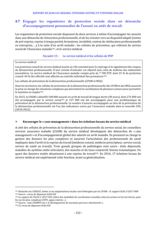 RAPPORT DE JEAN LUC BERARD, STEPHANE OUSTRIC ET STEPHANE SEILLER
- 122 -
4.7 Engager les organismes de protection sociale dans un démarche
d’accompagnement personnalisé de l’assuré en arrêt de travail.
Les organismes de protection sociale disposent de deux services à même d’accompagner les assurés
dans une démarche de réinsertion professionnelle, et de les orienter vers un dispositif adapté (visites
de pré-reprise, reprise à temps partiel, formations, invalidité, contrat de rééducation professionnelle
en entreprise, ...) à la suite d’un arrêt maladie : les cellules de prévention, qui relèvent du service
social de l’Assurance maladie161, et le service médical.
Encadré 15 : Le service médical et les cellules de PDP
Le service médical
Les praticiens conseil du service médical jouent un rôle essentiel pour le repérage et le signalement des risques
de désinsertion professionnelle. Il leur revient d’articuler cet objectif avec celui de maîtrise des indemnités
journalières. Le service médical de l’Assurance maladie compte près de 7 700 ETP, dont 25 % de praticiens
conseil. 60 % des effectifs sont affectés au contrôle individuel des prestations162.
Les cellules de prévention de la désinsertion professionnelle (CPAM et MSA)
Dans les territoires, les cellules de prévention de la désinsertion professionnelle des CPAM et des MSA assurent
la prise en charge des situations complexes qui nécessitent la coordination de plusieurs acteurs pour permettre
le maintien en emploi163.
En 2015, la CNAM a identifié 548 000 assurés en arrêt de travail de longue durée (90 jours), dont 276 000 ont
été accompagnés par le service social164 et 137 000 ont été accompagnés pour une problématique de
prévention de la désinsertion professionnelle. Le nombre d’assurés accompagnés au titre de la prévention de
la désinsertion professionnelle est l’un des indicateurs suivis par l’assurance maladie dans la nouvelle COG
(2018-2022).
 Encourager le « case management » dans les échelons locaux du service médical
A côté des cellules de prévention de la désinsertion professionnelle du service social, les conseillers
services assurance maladie (CSAM) du service médical développent des démarches de « case
management » et d’accompagnement global des salariés en arrêt maladie. Ils prennent en charge la
gestion des dossiers les plus complexes et assurent l’articulation des professionnels de santé
impliqués dans l’arrêt et la reprise du travail (médecin-conseil, médecin prescripteur, service social,
service de santé au travail). Trois grands groupes de pathologies sont suivis : états dépressifs,
maladies du système ostéo-articulaire, des muscles et du tissu conjonctif, lésions traumatiques. Un
quart des dossiers traités aboutissent à une reprise du travail165. En 2016, 17 échelons locaux du
service médical ont expérimenté cette fonction, avant sa généralisation.
161 Rattaché aux CARSAT, même si ses implantations locales sont hébergées par les CPAM : cf. rapport IGAS n°2017-008
162 Source : revue de dépenses IGAS-IGF
163 Le rapport de l’IGAS n° 2017-025 relève des modalités de coordination variables selon les acteurs et les territoires, pour
les cas les plus complexes (SSTI, appui externe…).
164 Source : note CNAMTS sur « le développement de nouveaux parcours attentionnés ».
165 Cf. revue de dépenses IGAS-IGF
 
