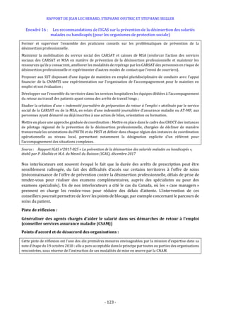 RAPPORT DE JEAN LUC BERARD, STEPHANE OUSTRIC ET STEPHANE SEILLER
- 123 -
Encadré 16 : Les recommandations de l’IGAS sur la prévention de la désinsertion des salariés
malades ou handicapés (pour les organismes de protection sociale)
Former et superviser l’ensemble des praticiens conseils sur les problématiques de prévention de la
désinsertion professionnelle.
Maintenir la mobilisation du service social des CARSAT et caisses de MSA (renforcer l’action des services
sociaux des CARSAT et MSA en matière de prévention de la désinsertion professionnelle et maintenir les
ressources qu’ils y consacrent, améliorer les modalités de repérage par les CARSAT des personnes en risque de
désinsertion professionnelle et expérimenter d’autres modes de contact que l’envoi de courriers).
Proposer aux SST disposant d’une équipe de maintien en emploi pluridisciplinaire de conduire avec l’appui
financier de la CNAMTS une expérimentation sur l’organisation de l’accompagnement pour le maintien en
emploi et son évaluation ;
Développer sur l’ensemble du territoire dans les services hospitaliers les équipes dédiées à l’accompagnement
du retour au travail des patients ayant connu des arrêts de travail longs ;
Etudier la création d’une « indemnité journalière de préparation du retour à l’emploi » attribuée par le service
social de la CARSAT ou de la MSA, en relais d’une indemnité journalière d’assurance maladie ou AT-MP, aux
personnes ayant démarré ou déjà inscrites à une action de bilan, orientation ou formation.
Mettre en place une approche graduée de coordination : Mettre en place dans le cadre des CROCT des instances
de pilotage régional de la prévention de la désinsertion professionnelle, chargées de décliner de manière
transversale les orientations du PRITH et du PRST et définir dans chaque région des instances de coordination
opérationnelle au niveau local, permettant notamment la désignation explicite d’un référent pour
l’accompagnement des situations complexes.
Source : Rapport IGAS n°2017-025 « La prévention de la désinsertion des salariés malades ou handicapés »,
établi par P. Aballéa et M.A. du Mesnil du Buisson (IGAS), décembre 2017
Nos interlocuteurs ont souvent évoqué le fait que la durée des arrêts de prescription peut être
sensiblement rallongée, du fait des difficultés d’accès sur certains territoires à l’offre de soins
(méconnaissance de l’offre de prévention contre la désinsertion professionnelle, délais de prise de
rendez-vous pour réaliser des examens complémentaires, auprès des spécialistes ou pour des
examens spécialisés). Un de nos interlocuteurs a cité le cas du Canada, où les « case managers »
prennent en charge les rendez-vous pour réduire des délais d’attente. L’intervention de ces
conseillers pourrait permettre de lever les points de blocage, par exemple concernant le parcours de
soins du patient.
Piste de réflexion :
Généraliser des agents chargés d’aider le salarié dans ses démarches de retour à l’emploi
(conseiller services assurance maladie (CSAM))
Points d’accord et de désaccord des organisations :
Cette piste de réflexion est l’une des dix premières mesures envisageables par la mission d’expertise dans sa
note d’étape du 19 octobre 2018 : elle a paru acceptable dans le principe par toutes ou parties des organisations
rencontrées, sous réserve de l’instruction de ses modalités de mise en œuvre par la CNAM.
 