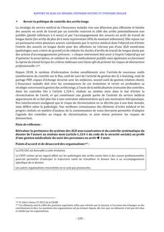 RAPPORT DE JEAN LUC BERARD, STEPHANE OUSTRIC ET STEPHANE SEILLER
- 124 -
 Revoir la politique de contrôle des arrêts longs
La stratégie du service médical de l’Assurance maladie vise une détection plus efficiente et limitée
des assurés en arrêt de travail par un contrôle restreint et ciblé des arrêts potentiellement non
justifiés (plutôt inférieurs à 6 mois) et par l’accompagnement des assurés en arrêt de travail de
longue durée (les arrêts de plus de 6 mois représentant 44% du montant indemnisé). Elle repose sur
un partenariat entre plusieurs acteurs coordonnés par le service médical dont l’objectif est d’éviter
l’entrée des assurés en longue durée pour des affections ne relevant pas d’une ALD exonérante
(pathologies sans critère de gravité) et de réduire les durées d’arrêts de travail de longue durée par
des actions d’accompagnements précoces : « chaque intervenant doit avoir à l’esprit l’objectif qui est
d’optimiser la prescription, en validant les arrêts médicalement justifiés mais également en favorisant
la reprise du travail lorsque les critères médicaux sont réunis afin de prévenir les risques de désinsertion
professionnelle »166.
Depuis 2018, le système d’information évolue sensiblement avec l’arrivée de nouveaux outils
(amélioration du contrôle sur le flux, outil de suivi de l’activité de gestion des IJ, e-learning, outil de
partage PDP, espace d’échange sécurisé avec les médecins, nouvel outil de gestion relation client).
L’Assurance maladie doit tirer les conséquences de ces évolutions et revoir en profondeur sa
stratégie concernant la gestion des arrêts longs, à l’aune de la médicalisation croissante des contrôles.
Ainsi les contrôles liés à l’article L.324-1, réalisés au sixième mois dans le but d’éviter la
chronicisation de l’arrêt, et qui constituent une grande partie de l’activité du service médical
apparaissent de ce fait plus liés à une contrainte administrative qu’à une motivation thérapeutique.
Nos interlocuteurs soulignent que le risque de chronicisation ne se décrète pas à une date donnée,
mais diffère selon la pathologie. Une meilleure connaissance des éléments d’ordre médical et les
progrès réalisés en matière d’analyse de la consommation de soins devraient permettre d’adapter
l’agenda des contrôles au risque de chronicisation, et ainsi mieux prévenir les risques de
désinsertion.
Piste de réflexion :
Réévaluer la pertinence du système des ALD non exonérantes et du contrôle systématique du
dossier de l’assuré au sixième mois (article L.324-1 du code de la sécurité sociale) au profit
d’une gestion médicalisée du suivi des personnes en arrêt  3 mois
Points d’accord et de désaccord des organisations167 :
La CFE CGC est favorable à cette évolution.
La CFDT estime qu’un regard affiné sur les pathologies des arrêts courts liées à des causes professionnelles
pourrait permettre d’anticiper la trajectoire santé du travailleur et donner lieu à un accompagnement
spécifique de ce dernier.
Les autres organisations rencontrées ne se sont pas prononcées.
166 Cf. lettre réseau 72-2012 de la CNAM
167 Ces éléments sont le reflet des positions exprimées, telles que relevées par la mission, à l’occasion des échanges ou des
contributions écrites. Les positions des organisations ont pu évoluer depuis, dès lors que ces éléments n’ont pas été relus
et validés par les organisations.
 