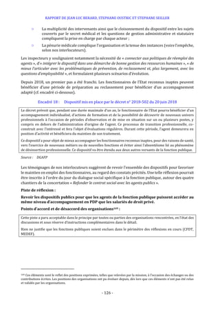 RAPPORT DE JEAN LUC BERARD, STEPHANE OUSTRIC ET STEPHANE SEILLER
- 126 -
○ La multiplicité des intervenants ainsi que le cloisonnement du dispositif entre les sujets
couverts par le secret médical et les questions de gestion administrative et statutaire
compliquent la prise en charge par chaque acteur ;
○ La pénurie médicale complique l’organisation et la tenue des instances (voire l’empêche,
selon nos interlocuteurs).
Les inspecteurs y soulignaient notamment la nécessité de « connecter aux politiques de réemploi des
agents », d’« intégrer le dispositif dans une démarche de bonne gestion des ressources humaines », « de
mieux l’articuler avec les problématiques de prévention, de reclassement et, plus largement, avec les
questions d’employabilité », et formulaient plusieurs scénarios d’évolution.
Depuis 2018, un premier pas a été franchi. Les fonctionnaires de l’Etat reconnus inaptes peuvent
bénéficier d’une période de préparation au reclassement pour bénéficier d’un accompagnement
adapté (cf. encadré ci-dessous).
Encadré 18 : Dispositif mis en place par le décret n° 2018-502 du 20 juin 2018
Le décret prévoit que, pendant une durée maximale d’un an, le fonctionnaire de l’Etat pourra bénéficier d’un
accompagnement individualisé, d’actions de formation et de la possibilité de découvrir de nouveaux univers
professionnels à l’occasion de périodes d’observation et de mise en situation sur un ou plusieurs postes, y
compris en dehors de l’administration d’origine de l’agent. Ce processus de transition professionnelle, co-
construit avec l’intéressé et fera l’objet d’évaluations régulières. Durant cette période, l’agent demeurera en
position d’activité et bénéficiera du maintien de son traitement.
Ce dispositif a pour objet de mieux accompagner les fonctionnaires reconnus inaptes, pour des raisons de santé,
vers l’exercice de nouveaux métiers ou de nouvelles fonctions et éviter ainsi l’absentéisme lié au phénomène
de désinsertion professionnelle. Ce dispositif va être étendu aux deux autres versants de la fonction publique.
Source : DGAFP
Les témoignages de nos interlocuteurs suggèrent de revoir l’ensemble des dispositifs pour favoriser
le maintien en emploi des fonctionnaires, au regard des constats précités. Une telle réflexion pourrait
être inscrite à l’ordre du jour du dialogue social spécifique à la fonction publique, autour des quatre
chantiers de la concertation « Refonder le contrat social avec les agents publics ».
Piste de réflexion :
Revoir les dispositifs publics pour que les agents de la fonction publique puissent accéder au
même niveau d’accompagnement en PDP que les salariés de droit privé.
Points d’accord et de désaccord des organisations169 :
Cette piste a paru acceptable dans le principe par toutes ou parties des organisations rencontrées, en l’état des
discussions et sous réserve d’instructions complémentaires dans le détail.
Rien ne justifie que les fonctions publiques soient exclues dans le périmètre des réflexions en cours (CFDT,
MEDEF).
169 Ces éléments sont le reflet des positions exprimées, telles que relevées par la mission, à l’occasion des échanges ou des
contributions écrites. Les positions des organisations ont pu évoluer depuis, dès lors que ces éléments n’ont pas été relus
et validés par les organisations.
 