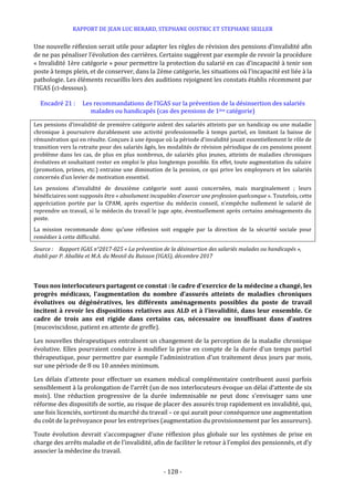 RAPPORT DE JEAN LUC BERARD, STEPHANE OUSTRIC ET STEPHANE SEILLER
- 128 -
Une nouvelle réflexion serait utile pour adapter les règles de révision des pensions d’invalidité afin
de ne pas pénaliser l’évolution des carrières. Certains suggèrent par exemple de revoir la procédure
« Invalidité 1ère catégorie » pour permettre la protection du salarié en cas d’incapacité à tenir son
poste à temps plein, et de conserver, dans la 2ème catégorie, les situations où l’incapacité est liée à la
pathologie. Les éléments recueillis lors des auditions rejoignent les constats établis récemment par
l’IGAS (ci-dessous).
Encadré 21 : Les recommandations de l’IGAS sur la prévention de la désinsertion des salariés
malades ou handicapés (cas des pensions de 1ère catégorie)
Les pensions d’invalidité de première catégorie aident des salariés atteints par un handicap ou une maladie
chronique à poursuivre durablement une activité professionnelle à temps partiel, en limitant la baisse de
rémunération qui en résulte. Conçues à une époque où la période d’invalidité jouait essentiellement le rôle de
transition vers la retraite pour des salariés âgés, les modalités de révision périodique de ces pensions posent
problème dans les cas, de plus en plus nombreux, de salariés plus jeunes, atteints de maladies chroniques
évolutives et souhaitant rester en emploi le plus longtemps possible. En effet, toute augmentation du salaire
(promotion, primes, etc.) entraine une diminution de la pension, ce qui prive les employeurs et les salariés
concernés d’un levier de motivation essentiel.
Les pensions d’invalidité de deuxième catégorie sont aussi concernées, mais marginalement ; leurs
bénéficiaires sont supposés être « absolument incapables d’exercer une profession quelconque ». Toutefois, cette
appréciation portée par la CPAM, après expertise du médecin conseil, n’empêche nullement le salarié de
reprendre un travail, si le médecin du travail le juge apte, éventuellement après certains aménagements du
poste.
La mission recommande donc qu’une réflexion soit engagée par la direction de la sécurité sociale pour
remédier à cette difficulté.
Source : Rapport IGAS n°2017-025 « La prévention de la désinsertion des salariés malades ou handicapés »,
établi par P. Aballéa et M.A. du Mesnil du Buisson (IGAS), décembre 2017
Tous nos interlocuteurs partagent ce constat : le cadre d’exercice de la médecine a changé, les
progrès médicaux, l’augmentation du nombre d’assurés atteints de maladies chroniques
évolutives ou dégénératives, les différents aménagements possibles du poste de travail
incitent à revoir les dispositions relatives aux ALD et à l’invalidité, dans leur ensemble. Ce
cadre de trois ans est rigide dans certains cas, nécessaire ou insuffisant dans d’autres
(mucoviscidose, patient en attente de greffe).
Les nouvelles thérapeutiques entraînent un changement de la perception de la maladie chronique
évolutive. Elles pourraient conduire à modifier la prise en compte de la durée d’un temps partiel
thérapeutique, pour permettre par exemple l’administration d’un traitement deux jours par mois,
sur une période de 8 ou 10 années minimum.
Les délais d’attente pour effectuer un examen médical complémentaire contribuent aussi parfois
sensiblement à la prolongation de l’arrêt (un de nos interlocuteurs évoque un délai d’attente de six
mois). Une réduction progressive de la durée indemnisable ne peut donc s’envisager sans une
réforme des dispositifs de sortie, au risque de placer des assurés trop rapidement en invalidité, qui,
une fois licenciés, sortiront du marché du travail – ce qui aurait pour conséquence une augmentation
du coût de la prévoyance pour les entreprises (augmentation du provisionnement par les assureurs).
Toute évolution devrait s’accompagner d’une réflexion plus globale sur les systèmes de prise en
charge des arrêts maladie et de l'invalidité, afin de faciliter le retour à l’emploi des pensionnés, et d’y
associer la médecine du travail.
 