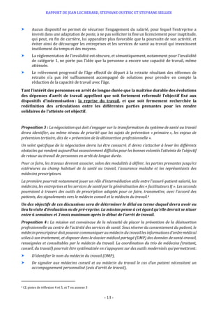 RAPPORT DE JEAN LUC BERARD, STEPHANE OUSTRIC ET STEPHANE SEILLER
- 13 -
 Aucun dispositif ne permet de sécuriser l’engagement du salarié, pour lequel l’entreprise a
investi dans une adaptation de poste, à ne pas solliciter in fine un licenciement pour inaptitude,
qui peut, en fin de carrière, lui apparaître plus favorable que la poursuite de son activité, et
éviter ainsi de décourager les entreprises et les services de santé au travail qui investissent
inutilement du temps et des moyens.
 La réglementation de l’invalidité est obscure, et sémantiquement, notamment pour l’invalidité
de catégorie 1, ne porte pas l’idée que la personne a encore une capacité de travail, même
atténuée.
 Le relèvement progressif de l’âge effectif de départ à la retraite résultant des réformes de
retraite n’a pas été suffisamment accompagné de solutions pour prendre en compte la
réduction de la capacité de travail avec l’âge.
Tant l’intérêt des personnes en arrêt de longue durée que la maîtrise durable des évolutions
des dépenses d’arrêt de travail appellent que soit fortement reformulé l’objectif fixé aux
dispositifs d’indemnisation : la reprise du travail, et que soit fermement recherchée la
redéfinition des articulations entre les différentes parties prenantes pour les rendre
solidaires de l’atteinte cet objectif.
Proposition 3 : La négociation qui doit s’engager sur la transformation du système de santé au travail
devra identifier, au même niveau de priorité que les sujets de prévention « primaire », les enjeux de
prévention tertiaire, dits de « prévention de la désinsertion professionnelle ».
Un volet spécifique de la négociation devra lui être consacré. Il devra s’attacher à lever les différents
obstacles qui rendent aujourd’hui excessivement difficiles pour les bonnes volontés l’atteinte de l’objectif
de retour au travail de personnes en arrêt de longue durée.
Pour ce faire, les travaux devront associer, selon des modalités à définir, les parties prenantes jusqu’ici
extérieures au champ habituel de la santé au travail, l’assurance maladie et les représentants des
médecins prescripteurs.
La première pourrait notamment jouer un rôle d’intermédiation utile entre l’assuré-patient-salarié, les
médecins, les entreprises et les services de santé par la généralisation des « facilitateurs IJ ». Les seconds
pourraient à travers des outils de prescription adaptés pour ce faire, transmettre, avec l’accord des
patients, des signalements vers le médecin conseil et le médecin du travail.4
Un des objectifs de ces discussions sera de déterminer le délai au terme duquel devra avoir eu
lieu la visite d’évaluation ou de pré-reprise. La mission pense à cet égard qu’elle devrait se situer
entre 6 semaines et 3 mois maximum après le début de l’arrêt de travail.
Proposition 4 : La mission est convaincue de la nécessité de placer la prévention de la désinsertion
professionnelle au centre de l’activité des services de santé. Sous réserve du consentement du patient, le
médecin prescripteur doit pouvoir communiquer au médecin du travail les informations d’ordre médical
utiles à son traitement, et disposer dans le dossier médical partagé (DMP) des données de santé-travail,
renseignées et consultables par le médecin du travail. La coordination du trio de médecins (traitant,
conseil, du travail) pourrait être systématisée en s’appuyant sur des outils modernisés qui permettront:
 D’identifier le nom du médecin du travail (DMP),
 De signaler aux médecins conseil et au médecin du travail le cas d’un patient nécessitant un
accompagnement personnalisé (avis d’arrêt de travail),
4 Cf. pistes de réflexion 4 et 5, et 7 en annexe 3
 