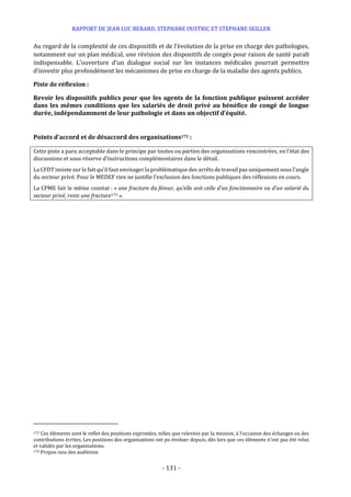 RAPPORT DE JEAN LUC BERARD, STEPHANE OUSTRIC ET STEPHANE SEILLER
- 131 -
Au regard de la complexité de ces dispositifs et de l’évolution de la prise en charge des pathologies,
notamment sur un plan médical, une révision des dispositifs de congés pour raison de santé paraît
indispensable. L’ouverture d’un dialogue social sur les instances médicales pourrait permettre
d’investir plus profondément les mécanismes de prise en charge de la maladie des agents publics.
Piste de réflexion :
Revoir les dispositifs publics pour que les agents de la fonction publique puissent accéder
dans les mêmes conditions que les salariés de droit privé au bénéfice de congé de longue
durée, indépendamment de leur pathologie et dans un objectif d’équité.
Points d’accord et de désaccord des organisations172 :
Cette piste a paru acceptable dans le principe par toutes ou parties des organisations rencontrées, en l’état des
discussions et sous réserve d’instructions complémentaires dans le détail.
La CFDT insiste sur le fait qu’il faut envisager la problématique des arrêts de travail pas uniquement sous l’angle
du secteur privé. Pour le MEDEF rien ne justifie l’exclusion des fonctions publiques des réflexions en cours.
La CPME fait le même constat : « une fracture du fémur, qu’elle soit celle d’un fonctionnaire ou d’un salarié du
secteur privé, reste une fracture173 ».
172 Ces éléments sont le reflet des positions exprimées, telles que relevées par la mission, à l’occasion des échanges ou des
contributions écrites. Les positions des organisations ont pu évoluer depuis, dès lors que ces éléments n’ont pas été relus
et validés par les organisations.
173 Propos issu des auditions
 