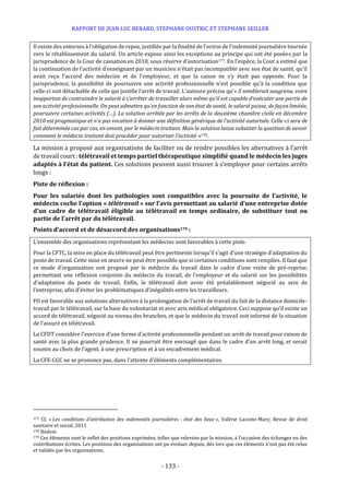 RAPPORT DE JEAN LUC BERARD, STEPHANE OUSTRIC ET STEPHANE SEILLER
- 133 -
Il existe des entorses à l’obligation de repos, justifiée par la finalité de l’octroi de l’indemnité journalière tournée
vers le rétablissement du salarié. Un article expose ainsi les exceptions au principe qui ont été posées par la
jurisprudence de la Cour de cassation en 2010, sous réserve d’autorisation177. En l’espèce, la Cour a estimé que
la continuation de l’activité d’enseignant par un musicien n’était pas incompatible avec son état de santé, qu’il
avait reçu l’accord des médecins et de l’employeur, et que la caisse ne s’y était pas opposée. Pour la
jurisprudence, la possibilité de poursuivre une activité professionnelle n’est possible qu’à la condition que
celle-ci soit détachable de celle qui justifie l’arrêt de travail. L’auteure précise qu’« il semblerait saugrenu, voire
inopportun de contraindre le salarié à s’arrêter de travailler alors même qu’il est capable d’exécuter une partie de
son activité professionnelle. On peut admettre qu’en fonction de son état de santé, le salarié puisse, de façon limitée,
poursuivre certaines activités (…). La solution arrêtée par les arrêts de la deuxième chambre civile en décembre
2010 est pragmatique et n’a pas vocation à donner une définition générique de l’activité autorisée. Celle-ci sera de
fait déterminée cas par cas, en amont, par le médecin traitant. Mais la solution laisse subsister la question de savoir
comment le médecin traitant doit procéder pour autoriser l’activité »178.
La mission a proposé aux organisations de faciliter ou de rendre possibles les alternatives à l’arrêt
de travail court : télétravail et temps partiel thérapeutique simplifié quand le médecin les juges
adaptés à l’état du patient. Ces solutions peuvent aussi trouver à s’employer pour certains arrêts
longs :
Piste de réflexion :
Pour les salariés dont les pathologies sont compatibles avec la poursuite de l’activité, le
médecin coche l’option « télétravail » sur l’avis permettant au salarié d’une entreprise dotée
d’un cadre de télétravail éligible au télétravail en temps ordinaire, de substituer tout ou
partie de l’arrêt par du télétravail.
Points d’accord et de désaccord des organisations179 :
L’ensemble des organisations représentant les médecins sont favorables à cette piste.
Pour la CFTC, la mise en place du télétravail peut être pertinente lorsqu’il s’agit d’une stratégie d’adaptation du
poste de travail. Cette mise en œuvre ne peut être possible que si certaines conditions sont remplies. Il faut que
ce mode d’organisation soit proposé par le médecin du travail dans le cadre d’une visite de pré-reprise,
permettant une réflexion conjointe du médecin du travail, de l’employeur et du salarié sur les possibilités
d’adaptation du poste de travail. Enfin, le télétravail doit avoir été préalablement négocié au sein de
l’entreprise, afin d'éviter les problématiques d’inégalités entre les travailleurs.
FO est favorable aux solutions alternatives à la prolongation de l’arrêt de travail du fait de la distance domicile-
travail par le télétravail, sur la base du volontariat et avec avis médical obligatoire. Ceci suppose qu’il existe un
accord de télétravail, négocié au niveau des branches, et que le médecin du travail soit informé de la situation
de l’assuré en télétravail.
La CFDT considère l’exercice d’une forme d’activité professionnelle pendant un arrêt de travail pour raison de
santé avec la plus grande prudence. Il ne pourrait être envisagé que dans le cadre d’un arrêt long, et serait
soumis au choix de l’agent, à une prescription et à un encadrement médical.
La CFE-CGC ne se prononce pas, dans l’attente d’éléments complémentaires.
177 Cf. « Les conditions d'attribution des indemnités journalières : état des lieux », Valérie Lacoste-Mary, Revue de droit
sanitaire et social, 2011
178 Ibidem
179 Ces éléments sont le reflet des positions exprimées, telles que relevées par la mission, à l’occasion des échanges ou des
contributions écrites. Les positions des organisations ont pu évoluer depuis, dès lors que ces éléments n’ont pas été relus
et validés par les organisations.
 