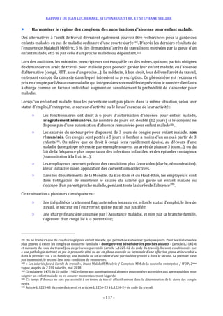 RAPPORT DE JEAN LUC BERARD, STEPHANE OUSTRIC ET STEPHANE SEILLER
- 137 -
 Harmoniser le régime des congés ou des autorisations d’absence pour enfant malade.
Des alternatives à l’arrêt de travail devraient également pouvoir être recherchées pour la garde des
enfants malades en cas de maladie ordinaire d’une courte durée182. D’après les derniers résultats de
l’enquête de Malakoff Médéric, 5 % des demandes d’arrêts de travail sont motivées par la garde d’un
enfant malade, et 5 % par celle d’un proche malade ou dépendant.183
Lors des auditions, les médecins prescripteurs ont évoqué le cas des mères, qui sont parfois obligées
de demander un arrêt de travail pour maladie pour pouvoir garder leur enfant malade, en l’absence
d’alternative (congé, RTT, aide d’un proche…). Le médecin, à bon droit, leur délivre l’arrêt de travail,
en tenant compte du contexte dans lequel intervient sa prescription. Ce phénomène est reconnu et
pris en compte par l’Assurance maladie qui intègre dans son modèle de prévision le nombre d’enfants
à charge comme un facteur individuel augmentant sensiblement la probabilité de s’absenter pour
maladie.
Lorsqu’un enfant est malade, tous les parents ne sont pas placés dans la même situation, selon leur
statut d’emploi, l’entreprise, le secteur d’activité ou le lieu d’exercice de leur activité :
○ Les fonctionnaires ont droit à 6 jours d’autorisation d’absence pour enfant malade,
intégralement rémunérés. Le nombre de jours est doublé (12 jours) si le conjoint ne
dispose pas d’une autorisation d’absence rémunérée pour enfant malade184.
○ Les salariés du secteur privé disposent de 3 jours de congés pour enfant malade, non
rémunérés. Ces congés sont portés à 5 jours si l’enfant a moins d’un an ou à partir de 3
enfants185. On relève que ce droit à congé sera rapidement épuisé, au décours d’une
maladie (une grippe nécessite par exemple souvent un arrêt de plus de 3 jours…), ou du
fait de la fréquence plus importante des infections infantiles, et des épisodes contagieux
(transmission à la fratrie…).
○ Les employeurs peuvent prévoir des conditions plus favorables (durée, rémunération),
à leur initiative ou en application des conventions collectives.
○ Dans les départements de la Moselle, du Bas-Rhin et du Haut-Rhin, les employeurs sont
dans l’obligation de maintenir le salaire du salarié qui garde un enfant malade ou
s’occupe d’un parent proche malade, pendant toute la durée de l’absence186
.
Cette situation a plusieurs conséquences :
○ Une inégalité de traitement flagrante selon les assurés, selon le statut d’emploi, le lieu de
travail, le secteur ou l’entreprise, qui ne paraît pas justifiée;
○ Une charge financière assumée par l’Assurance maladie, et non par la branche famille,
s’agissant d’un congé lié à la parentalité;
182 On ne traite ici que du cas du congé pour enfant malade, qui permet de s'absenter quelques jours. Pour les maladies les
plus graves, il existe les congés de solidarité familiale – dont peuvent bénéficier les proches aidants - (article L.3142-6
et suivants du code du travail) ou de présence parentale (article L.1225-62 du code du travail). Ils sont conditionnés par
« une pathologie mettant en jeu le pronostic vital ou est en phase avancée ou terminale d'une affection grave et incurable »
dans le premier cas, « un handicap, une maladie ou un accident d’une particulière gravité » dans le second. Le premier n’est
pas indemnisé, le second l’est sous condition de ressources.
183 « Les salariés face à l’arrêt de travail », étude Malakoff Médéric / Comptoir MM de la nouvelle entreprise / IFOP, 2ème
vague, auprès de 2 010 salariés, mai 2018
184 Circulaire n°1475 du 20 juillet 1982 relative aux autorisations d’absence pouvant être accordées aux agents publics pour
soigner un enfant malade ou en assurer momentanément la garde.
185 Ce temps d'absence ne sera pas assimilé à un temps de travail effectif entrant dans la détermination de la durée des congés
payés.
186 Article L.1225-61 du code du travail et articles L.1226-23 à L.1226-24 du code du travail.
 
