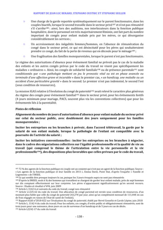 RAPPORT DE JEAN LUC BERARD, STEPHANE OUSTRIC ET STEPHANE SEILLER
- 138 -
○ Une charge de la garde reportée systématiquement sur le parent fonctionnaire, dans les
couples biactifs, lorsque le second travaille dans le secteur privé187 et n’est pas rémunéré
s’il s’arrête188 : ainsi, lors des auditions, nos interlocuteurs dans la fonction publique
hospitalière, dont le personnel est très majoritairement féminin, ont fait part du nombre
important de congés pour enfant malade pris par les mères, ce qui désorganise
considérablement les services ;
○ Un accroissement des inégalités femmes/hommes, en l’absence de rémunération du
congé dans le secteur privé, ce qui est désincitatif pour les pères qui souhaiteraient
prendre ce congé, du fait de la perte de revenus qui en découle pour le ménage189 ;
○ Une fragilisation des familles monoparentales, lorsque le parent n’est pas fonctionnaire.
Le régime des autorisations d’absence pour évènement familial ne prévoit pas le cas de la maladie
des enfants et les autres congés prévus par le code du travail ne visent pas spécifiquement les
maladies « ordinaires ». Ainsi, les congés de solidarité familiale190 ou de présence parentale191 sont
conditionnés par « une pathologie mettant en jeu le pronostic vital ou est en phase avancée ou
terminale d'une affection grave et incurable » dans le premier cas, « un handicap, une maladie ou un
accident d’une particulière gravité » dans le second. Le premier n’est pas indemnisé, le second l’est
(sous condition de ressources),
La mission IGAS relative à l’évolution du congé de paternité192 avait relevé le caractère plus généreux
du régime des congés pour évènement familial193 dans le secteur privé, pour les évènements festifs
(4 jours minimum pour mariage, PACS, souvent plus via les conventions collectives) que pour les
évènements liés à la parentalité.
Pistes de réflexion
Alignement du nombre de jours d’autorisation d’absence pour enfant malade du secteur privé
sur celui du secteur public, avec doublement des jours uniquement pour les familles
monoparentales ;
Inciter les entreprises ou les branches à prévoir, dans l’accord télétravail, la garde par le
salarié de son enfant malade, lorsque la pathologie de l’enfant est compatible avec la
poursuite de l’activité du salarié ;
Inciter les initiatives conventionnelles : inciter les entreprises ou les branches à négocier,
dans le cadres des négociations collectives sur l’égalité professionnelle et la qualité de vie au
travail (qui comprend le thème de l’articulation entre la vie personnelle et la vie
professionnelle194), des dispositions plus favorables que celles prévues par le code du travail,
187 72 % des agents de la fonction publique en couple ont un conjoint qui n’est pas un agent de la fonction publique. Source :
« Les agents de la fonction publique et leur famille en 2011 », Emma Davie, Point Stat, d’après l’enquête « Famille et
Logements » de l’INSEE.
188 Ce qui semble être presque toujours le cas, puisque les 3 jours évoqués supra ne sont pas rémunérés
189 D’après la DREES, seuls 6 % des hommes qui travaillent se chargent de garder leur enfant malade, près de sept hommes
sur dix comptant effectivement sur leur conjointe. Les pères n’apparaissent significativement qu’en second recours.
Source : Etudes et résultat n°694, juin 2009
190 Article L 3142-6 et suivants du code du travail, congé non rémunéré
191 Article L1225-62 du code du travail. Une allocation de congé parental est versée sous condition de ressources, d’un
montant plus faible que celle du congé de paternité (43,27€ par jour, ainsi qu’un complément mensuel de 111,44€ en cas
de frais engagés en raison de l’état de santé de l’enfant).
192 Rapport IGAS n°2018-022 sur l’évaluation du congé de paternité, établi par Hervé Gosselin et Carole Lépine, juin 2018
193 Article L. 3142-4 du code du travail. Pour les enfants, ces congés, d’ordre public et obligatoirement rémunérés, sont de
trois jours pour une naissance, deux jours en cas de survenue d’un handicap et de 5 jours en cas de décès.
194 Article L2242-17 du code du travail
 