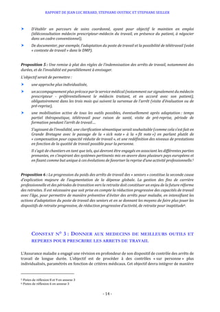 RAPPORT DE JEAN LUC BERARD, STEPHANE OUSTRIC ET STEPHANE SEILLER
- 14 -
 D’établir un parcours de soins coordonné, ayant pour objectif le maintien en emploi
(téléconsultation médecin prescripteur-médecin du travail, en présence du patient, à négocier
dans un cadre conventionnel),
 De documenter, par exemple, l’adaptation du poste de travail et la possibilité de télétravail (volet
« contexte de travail » dans le DMP).
Proposition 5 : Une remise à plat des règles de l’indemnisation des arrêts de travail, notamment des
durées, et de l’invalidité est parallèlement à envisager.
L’objectif serait de permettre :
 une approche plus individualisée,
 un accompagnement plus précoce par le service médical (notamment sur signalement du médecin
prescripteur - préférentiellement le médecin traitant, et en accord avec son patient),
obligatoirement dans les trois mois qui suivent la survenue de l’arrêt (visite d’évaluation ou de
pré-reprise),
 une mobilisation active de tous les outils possibles, éventuellement après adaptation : temps
partiel thérapeutique, télétravail pour raison de santé, visite de pré-reprise, période de
formation pendant l’arrêt de travail….
S’agissant de l’invalidité, une clarification sémantique serait souhaitable (comme cela s’est fait en
Grande Bretagne avec le passage de la « sick note » à la « fit note ») en parlant plutôt de
« compensation pour capacité réduite de travail », et une redéfinition des niveaux de prestations
en fonction de la quotité de travail possible pour la personne.
Il s’agit de chantiers en tant que tels, qui devront être engagés en associant les différentes parties
prenantes, en s’inspirant des systèmes pertinents mis en œuvre dans plusieurs pays européens et
en fixant comme but unique à ces évolutions de favoriser la reprise d’une activité professionnelle.5
Proposition 6 : La progression du poids des arrêts de travail des « seniors » constitue la seconde cause
d’explication majeure de l’augmentation de la dépense globale. La gestion des fins de carrière
professionnelle et des périodes de transition vers la retraite doit constituer un enjeu de la future réforme
des retraites. Il est nécessaire que soit prise en compte la réduction progressive des capacités de travail
avec l’âge, pour permettre de manière préventive d’éviter des arrêts pour maladie, en intensifiant les
actions d’adaptation du poste de travail des seniors et en se donnant les moyens de faire plus jouer les
dispositifs de retraite progressive, de réduction progressive d’activité, de retraite pour inaptitude6.
CONSTAT N° 3 : DONNER AUX MEDECINS DE MEILLEURS OUTILS ET
REPERES POUR PRESCRIRE LES ARRETS DE TRAVAIL
L’Assurance maladie a engagé une révision en profondeur de son dispositif de contrôle des arrêts de
travail de longue durée. L’objectif est de procéder à des contrôles « sur personne » plus
individualisés, paramétrés en fonction de critères médicaux. Cet objectif devra intégrer de manière
5 Pistes de réflexion 8 et 9 en annexe 3
6 Pistes de réflexion 6 en annexe 3
 