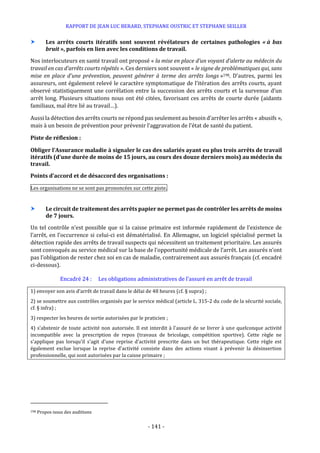 RAPPORT DE JEAN LUC BERARD, STEPHANE OUSTRIC ET STEPHANE SEILLER
- 141 -
 Les arrêts courts itératifs sont souvent révélateurs de certaines pathologies « à bas
bruit », parfois en lien avec les conditions de travail.
Nos interlocuteurs en santé travail ont proposé « la mise en place d’un voyant d’alerte au médecin du
travail en cas d’arrêts courts répétés ». Ces derniers sont souvent « le signe de problématiques qui, sans
mise en place d’une prévention, peuvent générer à terme des arrêts longs »198. D’autres, parmi les
assureurs, ont également relevé le caractère symptomatique de l’itération des arrêts courts, ayant
observé statistiquement une corrélation entre la succession des arrêts courts et la survenue d’un
arrêt long. Plusieurs situations nous ont été citées, favorisant ces arrêts de courte durée (aidants
familiaux, mal être lié au travail…).
Aussi la détection des arrêts courts ne répond pas seulement au besoin d’arrêter les arrêts « abusifs »,
mais à un besoin de prévention pour prévenir l’aggravation de l’état de santé du patient.
Piste de réflexion :
Obliger l’Assurance maladie à signaler le cas des salariés ayant eu plus trois arrêts de travail
itératifs (d’une durée de moins de 15 jours, au cours des douze derniers mois) au médecin du
travail.
Points d’accord et de désaccord des organisations :
Les organisations ne se sont pas prononcées sur cette piste.
 Le circuit de traitement des arrêts papier ne permet pas de contrôler les arrêts de moins
de 7 jours.
Un tel contrôle n’est possible que si la caisse primaire est informée rapidement de l’existence de
l’arrêt, en l’occurrence si celui-ci est dématérialisé. En Allemagne, un logiciel spécialisé permet la
détection rapide des arrêts de travail suspects qui nécessitent un traitement prioritaire. Les assurés
sont convoqués au service médical sur la base de l’opportunité médicale de l’arrêt. Les assurés n’ont
pas l’obligation de rester chez soi en cas de maladie, contrairement aux assurés français (cf. encadré
ci-dessous).
Encadré 24 : Les obligations administratives de l’assuré en arrêt de travail
1) envoyer son avis d’arrêt de travail dans le délai de 48 heures (cf. § supra) ;
2) se soumettre aux contrôles organisés par le service médical (article L. 315-2 du code de la sécurité sociale,
cf. § infra) ;
3) respecter les heures de sortie autorisées par le praticien ;
4) s’abstenir de toute activité non autorisée. Il est interdit à l'assuré de se livrer à une quelconque activité
incompatible avec la prescription de repos (travaux de bricolage, compétition sportive). Cette règle ne
s'applique pas lorsqu'il s'agit d'une reprise d'activité prescrite dans un but thérapeutique. Cette règle est
également exclue lorsque la reprise d'activité consiste dans des actions visant à prévenir la désinsertion
professionnelle, qui sont autorisées par la caisse primaire ;
198 Propos issus des auditions
 