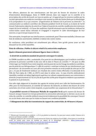 RAPPORT DE JEAN LUC BERARD, STEPHANE OUSTRIC ET STEPHANE SEILLER
- 145 -
Par ailleurs, plusieurs de nos interlocuteurs ont fait part du besoin de sécuriser le cadre
d’intervention déontologique. Ainsi, le CNOM relevait, dans son rapport sur le contrôle et la
prescription des arrêts de travail, sur tous ces points, qu’ »il apparaît que les missions confiées par les
sociétés spécialisées aux médecins contrôleurs vont souvent au-delà des limites fixées par la déontologie
et la jurisprudence en ce qui concerne : [l’appréciation de l’absence de la personne au domicile211, la
communication au médecin contrôleur des éléments justifiant l’arrêt de travail, ou la durée de l’arrêt
travail, l’information objective du salarié sur l’objet et la portée du contrôle, modification du traitement,
respect du secret médical]. » A l’issue des auditions, il paraît nécessaire que les médecins réalisant les
contre-visites soient mieux informés et s’engagent à respecter le cadre déontologique de leur
exercice, ce qui n’est pas toujours le cas.
Une autre piste, évoquée par nos interlocuteurs, consisterait, pour l’Assurance maladie, à dresser une
liste de médecins assermentés, habilités à réaliser des contre-visites.
En conclusion, cette procédure est actuellement peu efficace, bien qu’elle puisse jouer un rôle
dissuasif sur les arrêts injustifiés.
Piste de réflexion : Publier le décret relatif à la contrevisite employeur.
Quatre éléments pourraient utilement figurer dans ce décret :
- le droit fait au médecin mandaté de pouvoir convoquer le salarié,
Le CNOM considère en effet « souhaitable, d’un point de vue déontologique, que le médecin contrôleur
prévienne la personne contrôlée et fixe avec elle la date et l’heure du contrôle »212. On peut en effet
s’interroger sur l’intérêt d’une visite inopinée, tant du point de vue de l’image du médecin contrôleur,
que du point de vue thérapeutique. L’« effet de surprise » vanté par certains de nos interlocuteurs, qui
permettrait « de reconnaître au cours des trois premières minutes un arrêt justifié de celui qui ne l’est
pas », n’a pas de fondement médical. Les résultats des contre-visites effectuées à la demande de la
Ville de Paris (plus de 1 000, en 2017) vont dans le même sens : le taux d’arrêts médicalement
injustifiés constaté est même légèrement supérieur en cabinet comparativement aux contrevisites à
domicile (respectivement 4,5 % et 4,2% de la part des arrêts pour lesquels le médecin a pu examiner
le patient et se prononcer).
Une telle règle alignerait la situation des agents du secteur privé avec celle des fonctionnaires. En
effet, pour les fonctionnaires, le contrôle de l’absence du domicile, en dehors des heures de sortie
autorisées, lors d'une contre-visite inopinée, ne peut justifier une suspension de la rémunération213.
- la possibilité ouverte à l’Assurance Maladie de suspendre les IJ après examen du dossier de
l’assuré, lorsque l’assuré ne s’est pas présenté à la convocation adressée par ce dernier, ou en cas de
refus du contrôle. Le contrôle médical conserverait évidemment la possibilité de convoquer l’assuré
en cas de doute, mais sans que les textes en fassent une condition préalable.
– l’allongement du délai de transmission du rapport de contrevisite, de 48 heures à 8 jours
211 Mission qui n’incombe pas au médecin : « s’il n’a pu pénétrer au domicile, il ne peut pour autant certifier l’absence de la
personne qu’il devait contrôler » (CNOM)
212 Rapport adopté lors de la session du Conseil national de l’Ordre des médecins d’avril 2000, « Prescription et contrôle des
arrêts de travail pour cause de maladie au regard de la déontologie médicale » : https://www.conseil-
national.medecin.fr/article/prescription-et-controle-des-arrets-de-travail-688
213 Décision N°345238 du Conseil d’État du 28 septembre 2011
 