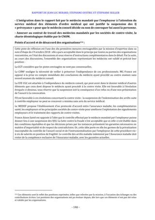 RAPPORT DE JEAN LUC BERARD, STEPHANE OUSTRIC ET STEPHANE SEILLER
- 146 -
- L’intégration dans le rapport fait par le médecin mandaté par l’employeur à l’attention du
service médical des éléments d’ordre médical qui ont justifié la suspension des IJ
« prévoyance » pour que le médecin conseil décide ou non de convoquer lui aussi la personne.
- Annexer au contrat de travail des médecins mandatés par les sociétés de contre-visite, la
charte déontologique établie par le CNOM.
Points d’accord et de désaccord des organisations214 :
Cette piste de réflexion est l’une des dix premières mesures envisageables par la mission d’expertise dans sa
note d’étape du 19 octobre 2018 : elle a paru acceptable dans le principe par toutes ou parties des organisations
rencontrées, en l’état des discussions et sous réserve d’instructions complémentaires dans le détail. Par la suite,
au cours des discussions, l’ensemble des organisations représentant les médecins ont validé et précisé leur
position :
La CGT considère que les pistes envisagées ne sont pas consensuelles.
La CSMF souligne la nécessité de veiller à préserver l’indépendance de ces professionnels. MG France est
opposé à la prise en compte immédiate des conclusions du médecin ayant procédé au contre examen sans
nouvel examen du médecin conseil.
La CFE CGC est attachée à l’indépendance du médecin conseil, qui peut avoir dans le dossier médical d’autres
éléments que ceux dont dispose le médecin ayant procédé à la contre visite. Elle est favorable à l’évolution
évoquée ci-dessous, sous réserve que la suspension soit la conséquence d’un refus ou d’une non présentation
de l’assuré à la convocation.
FO est favorable à ces évolutions concernant la contre visite : la suspension de l’indemnisation des arrêts suite
à contrôle employeur ne peut se concevoir a minima sans avis du service médical.
Le MEDEF propose l’établissement d’un protocole d’accord entre l’assurance maladie, les complémentaires
santé, les employeurs et les principales sociétés de contre-visite pour améliorer l’exploitation des signalements
employeurs et le traitement des rapports de contre-visites.
France Assos Santé est opposée à l’idée que le contrôle effectué par le médecin mandaté par l’employeur puisse
donner lieu à une suspension des IJSS. La lutte contre la fraude n’est acceptable que si celle-ci est établie dans
des conditions équitables et que les décisions prises par les instances présentent les garanties nécessaires en
matière d’impartialité et de respect du contradictoire. Or, cette idée porte en elle les germes de la privatisation
inacceptable du contrôle de l’assuré social et de l’instrumentalisation par l’employeur de cette procédure vis-
à-vis de salariés en position de fragilité. Le contrôle des arrêts maladie indemnisé par l’Assurance maladie doit
rester de la compétence exclusive de l’Assurance maladie, avec les garanties actuelles.
214 Ces éléments sont le reflet des positions exprimées, telles que relevées par la mission, à l’occasion des échanges ou des
contributions écrites. Les positions des organisations ont pu évoluer depuis, dès lors que ces éléments n’ont pas été relus
et validés par les organisations.
 