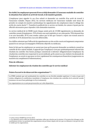 RAPPORT DE JEAN LUC BERARD, STEPHANE OUSTRIC ET STEPHANE SEILLER
- 147 -
En réalité, les employeurs peuvent d’ores et déjàdemander à l’assurance maladie de contrôler
la situation d’un salarié en arrêt de travail, et de manière gratuite.
L’employeur peut signaler le cas d’un salarié et demander un contrôle d’un arrêt de travail à
l’assurance maladie. Depuis 2012, les services médicaux de l’assurance maladie sont tenus de
prendre en compte de manière systématique les signalements des employeurs dans le ciblage des
arrêts de courte durée215. Toutefois la publicité de ce service est limitée, les caisses n’ayant pas les
effectifs nécessaires pour répondre à des demandes massives.
Le service médical de la CNAM reçoit chaque année près de 15 000 signalements ou demandes de
contrôles venant d’employeurs. 70 % d’entre eux sont exploités et, sur cette partie, 70% donnent lieu
à un avis favorable, 20 % sont rendus caducs par le fait que l’assuré a repris son travail avant le
contrôle et 10 % donnent lieu à un avis défavorable.
Ces chiffres attestent que l’efficacité de signalements sur des arrêts courts est largement compromise
quand ils ne sont pas accompagnés d’éléments objectifs ou médicaux.
Outre le fait que les employeurs ne savent pas tous qu’ils peuvent demander au médecin conseil un
contrôle de leur salarié malade, il apparaît que l’employeur n’est pas systématiquement informé des
résultats du contrôle. Une bonne pratique consisterait à informer obligatoirement l’employeur du
résultat des contrôles (en respectant le secret médical), qu’ils soient ou non réalisés à la demande de
l’employeur, ne serait-ce que pour en tirer rapidement les conséquences financières (suppression ou
maintien du complément d’indemnisation).
Piste de réflexion :
Informer les employeurs du résultat des contrôles par le service médical
Points d’accord et de désaccord des organisations216 :
La CPME souhaite que soit systématisés les contrôles en cas d’arrêts maladie supérieur à 1 mois, et que soit
rendue obligatoire la notification immédiate à l’employeur des résultats des contrôles de la sécurité sociale
(existence ou non d’une pathologie et d’un traitement).
Les organisations ne se sont pas prononcées sur cette disposition.
215 Lettre réseau CNAMTS du 29 mai 2012.
216 Ces éléments sont le reflet des positions exprimées, telles que relevées par la mission, à l’occasion des échanges ou des
contributions écrites. Les positions des organisations ont pu évoluer depuis, dès lors que ces éléments n’ont pas été relus
et validés par les organisations.
 
