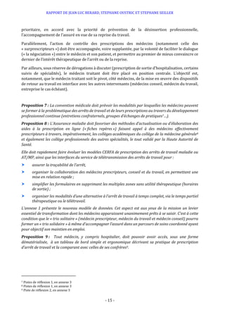 RAPPORT DE JEAN LUC BERARD, STEPHANE OUSTRIC ET STEPHANE SEILLER
- 15 -
prioritaire, en accord avec la priorité de prévention de la désinsertion professionnelle,
l’accompagnement de l’assuré en vue de sa reprise du travail.
Parallèlement, l’action de contrôle des prescriptions des médecins (notamment celle des
« surprescripteurs ») doit être accompagnée, voire supplantée, par la volonté de faciliter le dialogue
(« la négociation ») entre le médecin et son patient, et permettre au premier de mieux convaincre ce
dernier de l’intérêt thérapeutique de l’arrêt ou de la reprise.
Par ailleurs, sous réserve de dérogations à discuter (prescription de sortie d’hospitalisation, certains
suivis de spécialités), le médecin traitant doit être placé en position centrale. L’objectif est,
notamment, que le médecin traitant soit le pivot, côté médecins, de la mise en œuvre des dispositifs
de retour au travail en interface avec les autres intervenants (médecins conseil, médecin du travail,
entreprise le cas échéant).
Proposition 7 : La convention médicale doit prévoir les modalités par lesquelles les médecins peuvent
se former à la problématique des arrêts de travail et de leurs prescriptions au travers du développement
professionnel continue (entretiens confraternels, groupes d’échanges de pratiques7…).
Proposition 8 : L’Assurance maladie doit favoriser des méthodes d’actualisation ou d’élaboration des
aides à la prescription en ligne (« fiches repères ») faisant appel à des médecins effectivement
prescripteurs à travers, impérativement, les collèges académiques du collège de la médecine générale8
et également les collège professionnels des autres spécialités, le tout validé par la Haute Autorité de
Santé.
Elle doit rapidement faire évoluer les modèles CERFA de prescription des arrêts de travail maladie ou
AT/MP, ainsi que les interfaces du service de télétransmission des arrêts de travail pour :
 assurer la traçabilité de l’arrêt,
 organiser la collaboration des médecins prescripteurs, conseil et du travail, en permettant une
mise en relation rapide ;
 simplifier les formulaires en supprimant les multiples zones sans utilité thérapeutique (horaires
de sortie) ;
 organiser les modalités d’une alternative à l’arrêt de travail à temps complet, via le temps partiel
thérapeutique ou le télétravail.
L’annexe 1 présente le nouveau modèle de données. Cet aspect est aux yeux de la mission un levier
essentiel de transformation dont les médecins apparaissent unanimement prêts à se saisir. C’est à cette
condition que le « trio solitaire » (médecin prescripteur, médecin du travail et médecin conseil) pourra
former un « trio solidaire » à même d’accompagner l’assuré dans un parcours de soins coordonné ayant
pour objectif son maintien en emploi.
Proposition 9 : Tout médecin, y compris hospitalier, doit pouvoir avoir accès, sous une forme
dématérialisée, à un tableau de bord simple et ergonomique décrivant sa pratique de prescription
d’arrêt de travail et la comparant avec celles de ses confrères9.
7 Pistes de réflexion 1, en annexe 3
8 Pistes de réflexion 1, en annexe 3
9 Piste de réflexion 2, en annexe 3
 