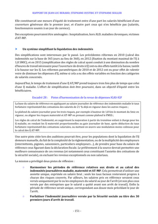RAPPORT DE JEAN LUC BERARD, STEPHANE OUSTRIC ET STEPHANE SEILLER
- 151 -
Elle constituerait une mesure d’équité de traitement entre d’une part les salariés bénéficiant d’une
couverture généreuse dès le premier jour, et d’autre part ceux qui n’en bénéficie pas (salariés,
fonctionnaires soumis à un jour de carence).
Des exceptions pourraient être aménagées : hospitalisation, hors ALD, maladies chroniques, victimes
d’AT-MP.
 Un système simplifiant la liquidation des indemnités
Des simplifications sont intervenues par le passé. Les précédentes réformes en 2010 (calcul des
indemnités sur la base de 365 jours au lieu de 360), en 2012 (fixation du montant maximal de l’IJ à
1,8 SMIC), et en 2015 (simplification des règles de calcul ayant conduit à une diminution du nombre
d’heures de travail nécessaire pour l’ouverture de droits à IJ) ont eu des effets tantôt à la baisse, tantôt
à la hausse sur les IJ. Les réformes paramétriques de 2010 et de 2012 ont eu pour effet de ralentir
voire de diminuer les dépenses d’IJ, même si cela a eu des effets variables en fonction des catégories
de salariés concernés.
Aujourd’hui, le temps de traitement d’une IJ AT/MP prend toujours trois fois plus de temps que celui
d’une IJ maladie. L’effort de simplification doit être poursuivi, dans un objectif d’équité entre les
bénéficiaires.
Encadré 28 : Pistes d’harmonisation de la revue de dépenses IGAS-IGF
La base du salaire de référence en appliquant au salaire journalier de référence des indemnités maladie le taux
forfaitaire représentatif des cotisations des salariés de 21 % déjà en vigueur dans les autres risques ;
Le plafond du salaire journalier pour les trois risques, par exemple à hauteur de 1,8 fois le montant du Smic en
vigueur, ou aligner les risques maternité et AT-MP en prenant comme plafond le PMSS ;
Les règles de calcul de l’indemnité, en supprimant la majoration à partir du troisième enfant à charge pour les
IJ maladie, en rendant les IJ maternité proportionnelles au gain journalier de base, après déduction du taux
forfaitaire représentatif des cotisations salariales, ou mettant en œuvre une modulation moins coûteuse pour
le calcul des IJ AT-MP.
Une autre piste citée lors des auditions pourrait être, pour les populations dont la liquidation de l’IJ
demeure manuelle, du fait de la complexité de la réglementation, ou de la multiplicité des employeurs
(intermittents, pigistes, saisonniers, particuliers employeurs…), de prendre pour base du salaire de
référence ceux figurant dans la déclaration fiscale. Le prélèvement à la source devrait permettre une
meilleure connaissance de ces revenus (et notamment ceux constituant l’assiette des cotisations de
la sécurité sociale), en excluant les revenus exceptionnels ou non salariaux.
La mission a privilégié deux pistes de réflexion :
○ Harmoniser les périodes de référence relatives aux droits et au calcul des
indemnités journalières maladie, maternité et AT-MP. Cela permettrait d’utiliser une
assiette unique, exprimée en salaire brut ; seuls les taux faciaux resteraient propres à
chacun des risques couverts. Par ailleurs, les salaires pris en référence seraient ceux
versés uniquement par le ou les employeurs du salarié au jour de l’arrêt (et non plus ceux
versés par des entreprises que le salarié a quitté avant son arrêt de travail). Enfin la
période de référence serait unique, correspondant aux douze mois précédant le jour de
l’arrêt.
○ Forfaitiser l’indemnité journalière versée par la Sécurité sociale au titre des 30
premiers jours d’arrêt de travail.
 