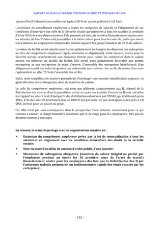 RAPPORT DE JEAN LUC BERARD, STEPHANE OUSTRIC ET STEPHANE SEILLER
- 152 -
Aujourd’hui l’indemnité journalière est égale à 50 % du salaire plafonné à 1,8 Smic.
L’extension du complément employeur à toutes les catégories de salariés et l’alignement de ses
conditions d’ouverture sur celle de la Sécurité sociale garantiraient à tous les salariés la certitude
d’avoir 90 % de son salaire maintenu. Cela permettrait donc, de manière financièrement neutre pour
les salariés, de fixer l’indemnité journalière à la même valeur pour tous les salariés, quels que soient
leurs salaires, les employeurs compensant, comme aujourd’hui, jusqu’à hauteur de 90 % du salaire.
La valeur du forfait serait calculée pour laisser globalement inchangées les dépenses des entreprises
au titre du complément employeur (après extension et alignement). Cette mesure, neutre pour la
Sécurité sociale, représenterait une économie directe pour toutes les entreprises dont le salaire
moyen est inférieur au double du forfait. Elle serait donc globalement favorable aux petites
entreprises et aux entreprises de main d’œuvre. L’ensemble des entreprises bénéficierait d’un
allègement massif des coûts de gestion des indemnités journalières : les arrêts de moins d’un mois
représentent en effet 75 % de l’ensemble des arrêts.
Enfin, cette simplification massive permettrait d’envisager une seconde simplification majeure ; la
généralisation de la subrogation, donc du maintien de salaire.
Le coût du complément employeur, qui n’est pas plafonné, contrairement aux IJ, dépend de la
distribution des salaires dans la population active occupée des salariés. Comme les IJ sont calculées
par rapport au salaire brut, il faut partir des distributions observées par l’INSEE, qui établissent qu’en
2016, 41% des salariés touchaient plus de 2000 € net par mois : ce qui correspond à peu près à 1,8
SMIC en brut pour un salarié du privé.
Cet effet n’est pas sans conséquence dans la perspective d’une réforme, notamment pour ce qui
consiste à évaluer la charge financière constituée par le 2e étage pour les employeurs : très peu de
données existent à son sujet.
En résumé, le scénario partagé avec les organisations consiste en :
 Extension du complément employeur prévu par la loi de mensualisation à tous les
salariés et un alignement avec les conditions d’ouverture des droits de la sécurité
sociale;
 Mise en place d’un délai de carence d’ordre public, d’une journée ;
 Mécanisme de subrogation obligatoire (maintien du salaire intégral ou partiel par
l’employeur pendant au moins les 30 premiers jours de l’arrêt de travail)
financièrement neutre pour les employeurs dès lors que la forfaitisation des IJ par
l’assurance maladie permettrait un remboursement rapide des fonds avancés par les
entreprises)
 