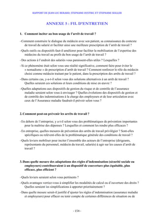 RAPPORT DE JEAN LUC BERARD, STEPHANE OUSTRIC ET STEPHANE SEILLER
- 154 -
ANNEXE 5 : FIL D’ENTRETIEN
1. Comment inciter au bon usage de l’arrêt de travail ?
-Comment construire le dialogue du médecin avec son patient, sa connaissance du contexte
de travail du salarié et faciliter ainsi une meilleure prescription de l’arrêt de travail ?
-Quels outils ou dispositifs faut-il améliorer pour faciliter la mobilisation de l’expertise des
médecins du travail au profit du bon usage de l’arrêt de travail ?
-Des actions à l’endroit des salariés vous paraissent-elles utiles ? Lesquelles ?
-Si ce phénomène était selon vous une réalité significative, comment faire pour éviter le
« nomadisme » de prescription d’arrêt de travail ? Comment renforcer le rôle du médecin
choisi comme médecin traitant par le patient, dans la prescription des arrêts de travail ?
-Dans certains cas, y-a-t-il selon vous des solutions alternatives à un arrêt de travail ?
Quelles seraient ces solutions et leurs conditions de mise en œuvre ?
-Quelles adaptations aux dispositifs de gestion du risque et de contrôle de l’assurance
maladie seraient selon vous à envisager ? Quelles évolutions des dispositifs de gestion et
de contrôle des indemnisations à la charge des employeurs et de leur articulation avec
ceux de l’Assurance maladie faudrait-il prévoir selon vous ?
2. Comment peut-on prévenir les arrêts de travail ?
-En dehors de l’entreprise, y a-t-il selon vous des problématiques de prévention importantes
pour la maîtrise des dépenses ? Lesquelles et comment les rendre plus efficaces ?
-En entreprise, quelles mesures de prévention des arrêts de travail privilégier ? Sont-elles
spécifiques ou relèvent-elles de la problématique générale des conditions de travail ?
-Quels leviers mobiliser pour inciter l’ensemble des acteurs de l’entreprise (dirigeants,
représentants du personnel, médecin du travail, salariés) à agir sur les causes d’arrêt de
travail ?
3. Dans quelle mesure des adaptations des règles d’indemnisation (sécurité sociale ou
employeurs) contribueraient à un dispositif de couverture plus équitable, plus
efficace, plus efficient ?
-Quels leviers seraient selon vous pertinents ?
-Quels avantages verriez-vous à simplifier les modalités de calcul ou d’ouverture des droits ?
Quelles seraient les simplifications à apporter prioritairement ?
-Dans quelle mesure serait-il justifié d’ajuster les règles d’indemnisation (assurance maladie
et employeurs) pour effacer ou tenir compte de certaines différences de situation ou de
 