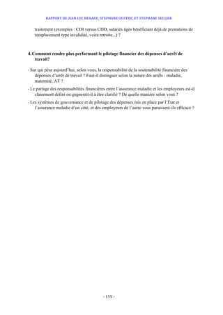 RAPPORT DE JEAN LUC BERARD, STEPHANE OUSTRIC ET STEPHANE SEILLER
- 155 -
traitement (exemples : CDI versus CDD, salariés âgés bénéficiant déjà de prestations de
remplacement type invalidité, voire retraite...) ?
4. Comment rendre plus performant le pilotage financier des dépenses d’arrêt de
travail?
-Sur qui pèse aujourd’hui, selon vous, la responsabilité de la soutenabilité financière des
dépenses d’arrêt de travail ? Faut-il distinguer selon la nature des arrêts : maladie,
maternité, AT ?
- Le partage des responsabilités financières entre l’assurance maladie et les employeurs est-il
clairement défini ou gagnerait-il à être clarifié ? De quelle manière selon vous ?
- Les systèmes de gouvernance et de pilotage des dépenses mis en place par l’Etat et
l’assurance maladie d’un côté, et des employeurs de l’autre vous paraissent-ils efficace ?
 