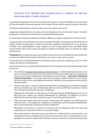 RAPPORT DE JEAN LUC BERARD, STEPHANE OUSTRIC ET STEPHANE SEILLER
- 17 -
CONSTAT N°4 : OFFRIR DES ALTERNATIVES A L’ARRET DE TRAVAIL
POUR MALADIE A TEMPS COMPLET
Le principe thérapeutique de l’arrêt de travail est que la mise au repos est bénéfique à la restauration
de l’état de santé de la personne malade. Puis, lorsque l’état de santé le permet, la reprise intervient.
De manière schématique, le salarié est donc soit à son travail, soit en arrêt.
Longtemps la réglementation n’a prévu qu’un seul tempérament à cette situation binaire : la reprise
progressive du travail sous la forme d’un temps partiel thérapeutique.
Il est nécessaire d’élargir la palette des solutions offertes au médecin qui prescrit l’arrêt de travail.
Le gouvernement et le Parlement ont retenu la proposition faite à l’occasion du point d’étape du 19
octobre dernier de généraliser à toutes les personnes malades la possibilité de se voir prescrire
d’emblée, sans arrêt préalable à temps complet, un arrêt à temps partiel. Cette possibilité n’était
ouverte depuis 2012 qu’aux seules personnes en affection de longue durée ou relevant du risque
professionnel.
Proposition 11 : La mission propose que le médecin puisse prescrire la possibilité du travail à domicile,
sous forme de télétravail, de manière alternative à une mise au repos total ou partiel.
Cette proposition a suscité généralement de l’intérêt, aucune opposition catégorique, mais un certain
nombre de réserves ou d’inquiétudes11.
Aussi, la mission précise, ci-après, l’idée qu’elle se fait de cette innovation qui serait introduite dans notre
droit social :
 Tout d’abord, il s’agirait d’une option au choix du salarié : le médecin ferait dans tous les cas un
avis d’arrêt de travail transmis à la caisse primaire d’assurance maladie. Mais, l’avis préciserait
(selon un nouvel item introduit dans le formulaire de saisie de l’avis) : « alternative: télétravail
autorisé (si possible) ». De la sorte, le salarié aurait toujours la liberté d’exercer ou non l’option
qui lui est ouverte. Et, en cas de difficultés médicales ultérieures, la prescription aura été tracée à
toutes fins utiles.
 Ensuite, cette option a vocation à être exercée de manière privilégiée pour un salarié travaillant
dans une entreprise qui aura préalablement défini un cadre de télétravail, et dont les activités
dans l’entreprise peuvent être exercées en télétravail.
Typiquement, cette option se prête bien au cas d’une personne qui, habituellement, exerce un ou
deux jours par semaine son activité professionnelle en télétravail. La différence est que le
télétravail pourrait être utilisé continument pour la durée de la période prescrite.
 Enfin, pour que l’option puisse être exercée, il faudra que cette situation de « télétravail pour
raison de santé » soit acceptée par l’employeur ou, idéalement, ait été introduite préalablement
dans le cadre applicable à l’entreprise relatif au télétravail.
Moyennant ces précisions, la mission est convaincue, par les échanges qu’elle a eus, que cette
proposition est susceptible de réunir un accord assez large.
Elle n’a pas instruit la nécessité, ou non, que l’option de « télétravail pour raison de santé » soit
introduite par la loi ou le règlement. Sa conviction est néanmoins que, si cela devait être le cas, le
législateur ou le pouvoir réglementaire devraient se forcer à une stricte économie de moyens, afin
11 Pistes de réflexion 9, en annexe 3
 