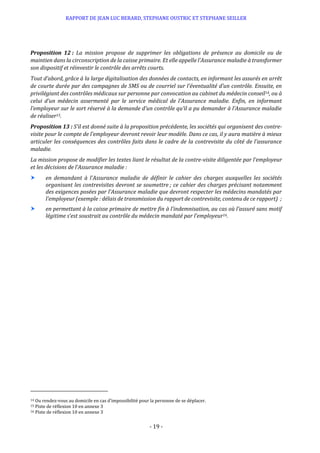 RAPPORT DE JEAN LUC BERARD, STEPHANE OUSTRIC ET STEPHANE SEILLER
- 19 -
Proposition 12 : La mission propose de supprimer les obligations de présence au domicile ou de
maintien dans la circonscription de la caisse primaire. Et elle appelle l’Assurance maladie à transformer
son dispositif et réinvestir le contrôle des arrêts courts.
Tout d’abord, grâce à la large digitalisation des données de contacts, en informant les assurés en arrêt
de courte durée par des campagnes de SMS ou de courriel sur l’éventualité d’un contrôle. Ensuite, en
privilégiant des contrôles médicaux sur personne par convocation au cabinet du médecin conseil14, ou à
celui d’un médecin assermenté par le service médical de l’Assurance maladie. Enfin, en informant
l’employeur sur le sort réservé à la demande d’un contrôle qu’il a pu demander à l’Assurance maladie
de réaliser15.
Proposition 13 : S’il est donné suite à la proposition précédente, les sociétés qui organisent des contre-
visite pour le compte de l’employeur devront revoir leur modèle. Dans ce cas, il y aura matière à mieux
articuler les conséquences des contrôles faits dans le cadre de la contrevisite du côté de l’assurance
maladie.
La mission propose de modifier les textes liant le résultat de la contre-visite diligentée par l’employeur
et les décisions de l’Assurance maladie :
 en demandant à l’Assurance maladie de définir le cahier des charges auxquelles les sociétés
organisant les contrevisites devront se soumettre ; ce cahier des charges précisant notamment
des exigences posées par l’Assurance maladie que devront respecter les médecins mandatés par
l’employeur (exemple : délais de transmission du rapport de contrevisite, contenu de ce rapport) ;
 en permettant à la caisse primaire de mettre fin à l’indemnisation, au cas où l’assuré sans motif
légitime s’est soustrait au contrôle du médecin mandaté par l’employeur16.
14 Ou rendez-vous au domicile en cas d’impossibilité pour la personne de se déplacer.
15 Piste de réflexion 10 en annexe 3
16 Piste de réflexion 10 en annexe 3
 
