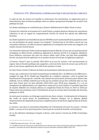 RAPPORT DE JEAN LUC BERARD, STEPHANE OUSTRIC ET STEPHANE SEILLER
- 20 -
CONSTAT N°6 : DEPASSER LA PROBLEMATIQUE DES JOURS DE CARENCE
Le sujet du jour de carence est sensible et controversé. Son introduction, sa suppression puis sa
réintroduction dans la fonction publique selon un rythme quinquennal témoigne du caractère très
politique du sujet.
Les études statistiques ne contribuent pas à éclaircir définitivement le débat. Citons en deux.
L’Institut de recherche en économie de la santé (Irdes) a analysé plusieurs dizaines de conventions
collectives et mis en regard les comportements d’arrêts de travail des salariés des différentes
branches.
Ces études exploitent un échantillon de plus de 500 000 assurés représentatifs de la population active
sur une profondeur de quatre années. Les résultats17 montrent que le fait d’être couvert par une
convention collective a un effet à la hausse significatif sur la fréquence des arrêts, leur longueur et le
nombre de jours d’arrêt annuel.
Les estimations faites par l’Irdes montrent également que le délai de carence, par son positionnement
stratégique en début d’arrêt, conditionne également la décision d’arrêt et sa longueur. Bénéficier
d’une meilleure couverture des jours de carence induit, selon l’Irdes, une plus forte probabilité
d’arrêt, une durée d’arrêt supérieure et un nombre de jours d’arrêt par an également supérieur.
A l’inverse, l’Insee18, pour la période 2012-2014 où le jour de carence a été successivement en
vigueur dans la fonction publique puis supprimé, a noté une forte chute du recours aux arrêts de 2
jours et une hausse significative des arrêts d’une semaine à 3 mois.
Au total, l’Insee conclut à l’absence de baisse de la prévalence totale des jours d’arrêt.
L’Insee, qui a utilisé pour son étude économétrique la méthode dite « de différences de différences »
souligne (cf. page 28 de l’étude) que l’hypothèse de « tendance commune » entre le groupe des
fonctionnaires et le groupe de « contrôle » des salariés du secteur privé, nécessaire pour utiliser cette
méthode, voit sa validité confortée par le fait que les résultats ont pu être confirmés dans un sens
puis dans l’autre pour les deux périodes (2012-2013, puis 2014) pour lesquelles il y a eu un
changement de réglementation. Les rapporteurs notent qu’il y aurait matière à consolider peut-être
de manière définitive les résultats obtenus en complétant l’étude de l’Insee en 2019 ou 2020 par
l’observation des évolutions suite à l’introduction du jour de carence dans l’ensemble des fonctions
publiques en 2018.
Au total, pour la mission, ces éclairages montrent une chose certaine : la diminution de la fréquence
des arrêts de courte durée. Et probablement, l’absence d’impact sur la dépense globale
d’indemnisation des dispositifs d’assurance complémentaires du fait d’une augmentation de la durée
des arrêts.
La mission a mis dans la concertation l’hypothèse de l’introduction d’un jour de carence « d’ordre
public », au sens où il ne pourrait pas être couvert par les accords de branche ou d’entreprise.
Au vu des éléments statistiques évoqués ci-dessus, cette mesure n’aurait pas d’effet économique
notable.
17 IRDES Document de travail – DT n°66 – page 27
18 « Les effets d’un jour de carence pour arrêt maladie sur les absences pour raison de santé dans la fonction publique de l’État
française », document de travail, Alexandre Cazenave-Lacroutz, Alexandre Godzinski, INSEE, G2017-06
 