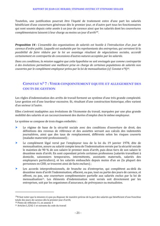RAPPORT DE JEAN LUC BERARD, STEPHANE OUSTRIC ET STEPHANE SEILLER
- 21 -
Toutefois, une justification pourrait être l’équité de traitement entre d’une part les salariés
bénéficiant d’une couverture généreuse dès le premier jour, et d’autre part tous les fonctionnaires
qui sont soumis depuis cette année à un jour de carence ainsi que les salariés dont les couvertures
complémentaires laissent à leur charge au moins un jour d’arrêt19.
Proposition 14 : L’ensemble des organisations de salariés est hostile à l’introduction d’un jour de
carence d’ordre public. Laquelle est souhaitée par les représentants des entreprises, qui verraient là la
possibilité de faire réduire par la loi un avantage résultant de négociations sociales, accordé
certainement en contrepartie de concessions d’autres natures acceptées par les salariés.
Dans ces conditions, la mission suggère que cette hypothèse ne soit envisagée que comme contrepartie
à des évolutions permettant une meilleure prise en charge de certaines populations de salariés non
couvertes par le complément employeur prévu par la loi de mensualisation (cf. Constat n°9)20.
CONSTAT N° 7 : VISER CONJOINTEMENT EQUITE ET ALLEGEMENT DES
COUTS DE GESTION
Les règles d’indemnisation des arrêts de travail forment un système d’une très grande complexité.
Leur gestion est d’une lourdeur excessive. Et, résultant d’une construction historique, elles varient
d’un secteur à l’autre.
Elles s’avèrent inadaptées aux évolutions de l’économie du travail, marquées par une plus grande
mobilité des salariés et un raccourcissement des durées d’emploi chez le même employeur.
Le système se compose de trois étages emboîtés :
 Le régime de base de la sécurité sociale avec des conditions d’ouverture de droit, des
définitions des revenus de référence et des assiettes servant aux calculs des indemnités
journalières, ainsi que des taux de remplacement, différents selon les risques couverts
(maladie-maternité-professionnel) ;
 Le complément légal versé par l’employeur issu de la loi du 19 janvier 1978, dite de
mensualisation, assure au salarié compte tenu de l’indemnisation versée par la sécurité sociale
le maintien de 90 % de son salaire le premier mois d’arrêt, puis deux tiers de son salaire le
deuxième mois d’arrêt. En sont cependant privés certaines professions (salariés travaillant à
domicile, saisonniers temporaires, intermittents, assistants maternels, salariés des
employeurs particuliers), et les salariés embauchés depuis moins d’un an (la plupart des
personnes en CDD, se trouvent ainsi de facto exclues) ;
 Les accords interprofessionnels, de branche ou d’entreprise, qui complètent au-delà du
deuxième mois d’arrêt l’indemnisation, effacent, ou pas, tout ou partie des jours de carence, et
offrent, ou pas, une couverture complémentaire partielle aux salariés exclus par la loi de
mensualisation21. Les éléments d’indemnisation sont versés soit directement par les
entreprises, soit par les organismes d’assurance, de prévoyance ou mutualistes.
19Il faut noter que la mission n’a pas pu disposer de manière précise de la part des salariés qui bénéficient d’une franchise
totale des jours de carence dès le premier jour d’arrêt.
20 Pistes de réflexion 11, en annexe 3
21 Articles L.3242-1 et suivants du code du travail
 