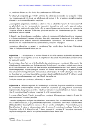 RAPPORT DE JEAN LUC BERARD, STEPHANE OUSTRIC ET STEPHANE SEILLER
- 22 -
Les conditions d’ouverture des droits des trois étages sont différentes.
Par ailleurs, la complexité, qui peut être extrême, des calculs des indemnités par la sécurité sociale
rend mécaniquement très lourd les calculs des entreprises et des organismes complémentaires
nécessaires au versement du salaire maintenu.
La subrogation, qui permet le maintien de salaire et évite au salarié des ruptures de ressources, n’est
pas généralisée ; un tiers seulement des indemnités journalières sont versées aux entreprises
subrogées dans les droits des salariés. En effet, la majorité des entreprises ne veut pas supporter la
charge de trésorerie résultant de l’attente, plusieurs semaines, du remboursement par les caisses
primaires de sécurité sociale.
Et il s’avère que de nombreuses populations exclues du complément légal de l’employeur prévu par
la loi de mensualisation22, peuvent bénéficier d’un volet prévoyance de leur accord de branche qui
les rapproche ou les porte au niveau du complément de salaire légal. C’est notamment le cas des
intérimaires, des assistants maternels, des salariés du particulier employeur.
La mission a échangé sur ces aspects et considère qu’il y a matière à concilier l’objectif d’équité et
l’objectif d’allègement des tâches de gestion.
Proposition 15 : La direction de la sécurité sociale et la Caisse nationale d’assurance maladie ont
depuis plusieurs années expertisé les voies de simplification des calculs d’indemnisation de la part versée
par la Sécurité sociale.
Très techniques, il ne s’agit pas ici de les détailler. La principale mesure consisterait à harmoniser les
périodes de référence relatives aux droits et au calcul des indemnités journalières maladie, maternité et
AT-MP. Cela permettrait d’utiliser une assiette unique, exprimée en salaire brut ; seuls les taux faciaux
resteraient propres à chacun des risques couverts. Par ailleurs, les salaires pris en référence seraient
ceux versés uniquement par le ou les employeurs du salarié au jour de l’arrêt (et non plus ceux versés
par des entreprises que le salarié a quitté avant son arrêt de travail). Enfin la période de référence serait
unique, correspondant aux douze mois précédant le jour de l’arrêt.
La mission propose que ces mesures soient mises en œuvre23.
Proposition 16 : Outre les inégalités de traitement qui en résultent, la grande diversité des situations
des couvertures complémentaires selon les salariés est un élément qui peut pénaliser les mobilités
professionnelles. Il est proposé de mettre à l’étude une extension et une simplification du deuxième étage,
celui du complément légal employeur prévue par la loi de mensualisation.
Le premier objectif serait d’étendre le complément employeur à l’ensemble des catégories de salariés,
avec le minimum d’exceptions possibles.
Le second objectif serait d’aligner les conditions d’ouverture du droit au complément employeur sur
celle de la Sécurité sociale, ce qui permettrait aux personnes nouvellement embauchées (notamment les
CDD) de bénéficier du complément employeur dès lors qu’elles sont éligibles à l’indemnisation par la
Sécurité sociale. De même un alignement des règles de carence du complément employeur (aujourd’hui
7 jours) sur celles de la Sécurité sociale (3 jours) pourrait être envisagé. Il s’agirait de mesures de
simplification de gestion pour les entreprises, mais aussi d’avancées sociales.
22 Ibidem
23 Pistes de réflexion 11, en annexe 3
 