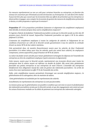 RAPPORT DE JEAN LUC BERARD, STEPHANE OUSTRIC ET STEPHANE SEILLER
- 23 -
Ces mesures représenteront ou non un coût pour certaines branches ou entreprises, en fonction des
niveaux de couverture par d’éventuels accords de branches ou d’entreprises. Ce coût devra être évalué.
Il pourrait être plus que couvert par les économies liées aux efforts de prévention que les entreprises se
disent prêtes à engager, sans compter les économies de gestion des mesures de simplification présentées
ci-dessus, et celles proposées ci-après par la mission24.
Proposition 17 : Si la proposition précédente (extension et alignement du complément employeur)
était décidée, la mission propose deux autres simplifications majeures25.
Il s’agirait, d’abord, de forfaitiser l’indemnité journalière versée par la Sécurité sociale au titre des 30
premiers jours d’arrêt de travail. Aujourd’hui l’indemnité journalière est égale à 50 % du salaire
plafonné à 1,8 Smic.
L’extension du complément employeur à toutes les catégories de salariés et l’alignement de ses
conditions d’ouverture sur celle de la Sécurité sociale garantiraient à tous les salariés la certitude
d’avoir au moins 90 % de leur salaire maintenu.
Cela permettrait donc, de manière financièrement neutre pour les salariés, de fixer l’indemnité
journalière à la même valeur pour tous les salariés, quels que soient leurs salaires, les employeurs
compensant, comme aujourd’hui, jusqu’à hauteur de 90 % du salaire.
La valeur du forfait serait calculée pour laisser globalement inchangées les dépenses de l’ensemble des
entreprises au titre du complément employeur (après extension et alignement).
Cette mesure, neutre pour la Sécurité sociale, représenterait une économie directe pour toutes les
entreprises dont le salaire moyen est inférieur au double du forfait. Elle serait donc globalement
favorable aux petites entreprises et aux entreprises de main d’œuvre. L’ensemble des entreprises
bénéficierait d’un allègement massif des coûts de gestion des indemnités journalières : les arrêts de
moins d’un mois représentent en effet 75 % de l’ensemble des arrêts.
Enfin, cette simplification massive permettrait d’envisager une seconde simplification majeure ; la
généralisation de la subrogation, donc du maintien de salaire.
Cette généralisation est souhaitée par les représentants des salariés.
Actuellement, les représentants des entreprises n’y sont pas favorables.
La mission pense que la généralisation est possible à condition que soit mise en œuvre la forfaitisation
des indemnités journalières versées par la Sécurité sociale, et que des engagements nets soient pris par
les caisses d’assurance maladie sur les délais de paiement aux entreprises des indemnités subrogées.
24 Pistes de réflexion 11, en annexe 3
25 Pistes de réflexion 11, en annexe 3
 