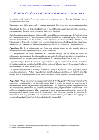 RAPPORT DE JEAN LUC BERARD, STEPHANE OUSTRIC ET STEPHANE SEILLER
- 24 -
CONSTAT N°8 : COMBLER LE DEFICIT DE DONNEES ET D’ANALYSES
La mission a été frappée d’observer combien la connaissance du système par la plupart de ses
protagonistes est relative.
Et combien, en corollaire, est grande et générale la demande d’accès aux informations et aux données.
Il peut s’agir de données de gestion (existence et modalités des couvertures complémentaires par
exemple) ou des données statistiques selon divers axes d’analyse.
Ces informations ou données sont indispensables autant à la bonne mise en œuvre de l’indemnisation
et à l’accompagnement de l’assuré-patient-salarié, qu’au chiffrage précis des impacts financiers de
mesures d’amélioration ou de maîtrise, comme celles que la mission souhaite proposer, ou à
l’établissement de modèles prédictifs pour conduire des actions nouvelles de gestion du risque ou de
prévention par l’Assurance maladie ou les organismes gérant les couvertures complémentaires.
Proposition 18 : Il est indispensable que l’Assurance maladie donne une plus grande priorité à
l’élaboration et au partage de connaissance dans ce domaine.
La « densification » des bases nationales de l’Assurance maladie sur les arrêts de travail est
indispensable (connaissance fine des populations en arrêt, des éléments de salaires entrant dans la
liquidation des IJ, des parcours de prescription d’arrêt de travail dans le système de soins…).
Les problématiques d’arrêt de travail et des prestations en espèces versées par la branche maladie au
titre de la maladie, de la maternité, de l’invalidité sont quasi absentes du très dense rapport « charges
et produits » qu’elle publie annuellement26.
Les rapporteurs proposent qu’à l’image du rapport « charges et produits » ou du rapport de gestion
annuel de la branche AT-MP, un rapport annuel d’analyses et de propositions soit élaboré, discuté (si
possible dans le cadre de la gouvernance adaptée et élargie comme proposé ci-dessous), et publié.
Proposition 19 : Le système d’échanges dématérialisés (« Prestij ») entre l’Assurance maladie et les
organismes complémentaires est disponible depuis 2015. Il permet de faciliter le versement ou le
remboursement rapide des prestations complémentaires. Il est proposé de pousser à sa généralisation
et d’investir dans l’exploitation du gisement de données qui va progressivement se constituer. Grâce
également au déploiement de la DSN, cela permettra aux organismes complémentaires de mener des
actions plus précoces de prévention de la désinsertion27. Pour l’Assurance maladie, l’exploitation des
informations sur les paramètres des couvertures complémentaires permettrait des chiffrages de
mesures d’impact qui ne sont pas facilement réalisables aujourd’hui.
26 En 2018, 2 pages sur 229 seulement (consacrées aux résultats des contrôles des médecins surprescripteurs).
27 Pistes de réflexion 6 en annexe 3
 