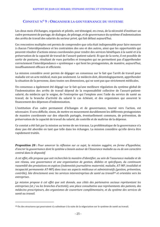 RAPPORT DE JEAN LUC BERARD, STEPHANE OUSTRIC ET STEPHANE SEILLER
- 25 -
CONSTAT N° 9 : ORGANISER LA GOUVERNANCE DU SYSTEME
Les deux mois d’échanges, organisés et pilotés, ont témoigné, en creux, de la nécessité d’instituer un
cadre permanent de partage, de dialogue, de pilotage, et de gouvernance du système d’indemnisation
des arrêts de travail des salariés du secteur privé, qui fait défaut aujourd’hui.
Ces rencontres multiples ont permis de comprendre que cela était indispensable pour faire mesurer
à chacun l’interdépendance et les contraintes des uns et des autres, ainsi que les opportunités qui
peuvent résulter d’actions mieux coordonnées pour rendre des services bénéfiques à la santé et à la
préservation de la capacité de travail de l’assuré-patient-salarié. Et que de la sorte, il est possible de
sortir de postures, résultant de vues partielles et tronquées qui ne permettent pas d’appréhender
correctement l’interdépendance « systémique » qui lient les protagonistes, de manière, aujourd’hui,
insuffisamment efficace et efficiente.
La mission considère avoir permis de dégager un consensus sur le fait que l’arrêt de travail pour
maladie est un acte médical, mais pas seulement. Le médecin doit, déontologiquement, appréhender
la situation de la personne, dans toutes ses dimensions, qui ne sont pas que strictement médicales.
Un consensus a également été dégagé sur le fait qu’une meilleure régulation du système global de
l’indemnisation des arrêts de travail dépend de la responsabilité collective de l’assuré-patient-
salarié, du médecin qui le soigne, de l’entreprise qui l’emploie avec l’aide du service de santé au
travail, de la branche d’activité du salarié le cas échéant, et des organismes qui assurent le
financement des dépenses d’indemnisation.
L’institution d’un cadre permanent d’échanges et de gouvernance, tourné vers l’action, est
nécessaire. Il sera difficile, sinon, de mettre en mouvement durablement les différents protagonistes
de manière coordonnée sur des objectifs partagés, éventuellement communs, de prévention, de
préservation de la capacité de travail du salarié, de contrôle et de maîtrise de la dépense.
Ce constat a été fait par la mission au terme de ses travaux. La problématique de la gouvernance n’a
donc pas été abordée en tant que telle dans les échanges. La mission considère qu’elle devra être
rapidement traitée.
Proposition 20 : Pour amorcer la réflexion sur ce sujet, la mission suggère, en forme d’hypothèse,
d’ancrer la gouvernance dont le système a besoin autour de l’Assurance maladie au vu de son caractère
central dans le dispositif.
A cet effet, elle propose que soit recherchée la manière d’identifier, au sein de l’assurance maladie et de
son réseau, une gouvernance et une organisation de gestion, dédiées et spécifiques, du continuum
rassemblé des prestations en espèces (indemnités journalières maternité, maladie, AT-MP, invalidité et
incapacité permanente AT-MP) dans tous ses aspects médicaux et administratifs (gestion, prévention,
contrôle), liée directement avec les services interentreprises de santé au travail28 et orientées vers les
entreprises .
La mission propose à cet effet que soit donnée, aux côtés des partenaires sociaux représentant les
entreprises (et / ou les branches d’activité), une place consultative aux représentants des patients, des
médecins prescripteurs, des organismes de couverture complémentaire, et du système des services de
santé au travail.
28 Ou des structures qui pourraient s’y substituer à la suite de la négociation sur le système de santé au travail.
 