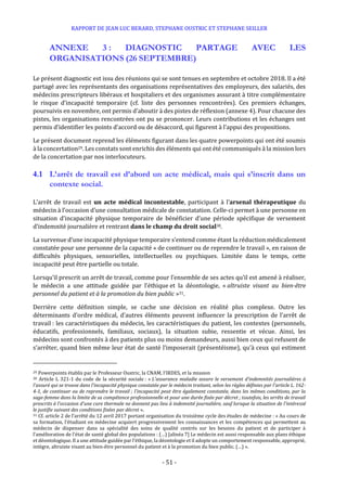 RAPPORT DE JEAN LUC BERARD, STEPHANE OUSTRIC ET STEPHANE SEILLER
- 51 -
ANNEXE 3 : DIAGNOSTIC PARTAGE AVEC LES
ORGANISATIONS (26 SEPTEMBRE)
Le présent diagnostic est issu des réunions qui se sont tenues en septembre et octobre 2018. Il a été
partagé avec les représentants des organisations représentatives des employeurs, des salariés, des
médecins prescripteurs libéraux et hospitaliers et des organismes assurant à titre complémentaire
le risque d’incapacité temporaire (cf. liste des personnes rencontrées). Ces premiers échanges,
poursuivis en novembre, ont permis d’aboutir à des pistes de réflexion (annexe 4). Pour chacune des
pistes, les organisations rencontrées ont pu se prononcer. Leurs contributions et les échanges ont
permis d’identifier les points d’accord ou de désaccord, qui figurent à l’appui des propositions.
Le présent document reprend les éléments figurant dans les quatre powerpoints qui ont été soumis
à la concertation29. Les constats sont enrichis des éléments qui ont été communiqués à la mission lors
de la concertation par nos interlocuteurs.
4.1 L’arrêt de travail est d’abord un acte médical, mais qui s’inscrit dans un
contexte social.
L’arrêt de travail est un acte médical incontestable, participant à l’arsenal thérapeutique du
médecin à l’occasion d’une consultation médicale de constatation. Celle-ci permet à une personne en
situation d’incapacité physique temporaire de bénéficier d’une période spécifique de versement
d’indemnité journalière et rentrant dans le champ du droit social30.
La survenue d’une incapacité physique temporaire s’entend comme étant la réduction médicalement
constatée pour une personne de la capacité « de continuer ou de reprendre le travail », en raison de
difficultés physiques, sensorielles, intellectuelles ou psychiques. Limitée dans le temps, cette
incapacité peut être partielle ou totale.
Lorsqu’il prescrit un arrêt de travail, comme pour l’ensemble de ses actes qu’il est amené à réaliser,
le médecin a une attitude guidée par l’éthique et la déontologie, « altruiste visant au bien-être
personnel du patient et à la promotion du bien public »31.
Derrière cette définition simple, se cache une décision en réalité plus complexe. Outre les
déterminants d’ordre médical, d’autres éléments peuvent influencer la prescription de l’arrêt de
travail : les caractéristiques du médecin, les caractéristiques du patient, les contextes (personnels,
éducatifs, professionnels, familiaux, sociaux), la situation subie, ressentie et vécue. Ainsi, les
médecins sont confrontés à des patients plus ou moins demandeurs, aussi bien ceux qui refusent de
s’arrêter, quand bien même leur état de santé l’imposerait (présentéisme), qu’à ceux qui estiment
29 Powerpoints établis par le Professeur Oustric, la CNAM, l’IRDES, et la mission
30 Article L 321-1 du code de la sécurité sociale : « L'assurance maladie assure le versement d'indemnités journalières à
l'assuré qui se trouve dans l'incapacité physique constatée par le médecin traitant, selon les règles définies par l'article L. 162-
4-1, de continuer ou de reprendre le travail ; l'incapacité peut être également constatée, dans les mêmes conditions, par la
sage-femme dans la limite de sa compétence professionnelle et pour une durée fixée par décret ; toutefois, les arrêts de travail
prescrits à l'occasion d'une cure thermale ne donnent pas lieu à indemnité journalière, sauf lorsque la situation de l'intéressé
le justifie suivant des conditions fixées par décret ».
31 Cf. article 2 de l’arrêté du 12 avril 2017 portant organisation du troisième cycle des études de médecine : « Au cours de
sa formation, l'étudiant en médecine acquiert progressivement les connaissances et les compétences qui permettent au
médecin de dispenser dans sa spécialité des soins de qualité centrés sur les besoins du patient et de participer à
l'amélioration de l'état de santé global des populations : (…) [alinéa 7] Le médecin est aussi responsable aux plans éthique
et déontologique. Il a une attitude guidée par l'éthique, la déontologie et il adopte un comportement responsable, approprié,
intègre, altruiste visant au bien-être personnel du patient et à la promotion du bien public. (…) ».
 