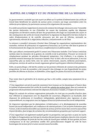 RAPPORT DE JEAN LUC BERARD, STEPHANE OUSTRIC ET STEPHANE SEILLER
- 7 -
RAPPEL DE L’OBJET ET DU PERIMETRE DE LA MISSION
Le gouvernement a souhaité que soit ouvert un débat sur le système d’indemnisation des arrêts de
travail dont bénéficient les salariés du secteur privé, à travers une large concertation entre les
médecins prescripteurs, les partenaires sociaux et les organismes de couverture.
Il a confié aux présents rapporteurs la mission de conduire les échanges nécessaires avec l’ensemble
des parties intéressées, en vue d’identifier les causes des évolutions rapides des dépenses
enregistrées ces dernières années, de faire des propositions afin d’agir sur l’ensemble des causes et
des conséquences des arrêts de travail, d’améliorer la régulation du dispositif et de faire évoluer le
cadre d’indemnisation et de contrôle nécessaire, par des axes de réforme, normatifs ou
opérationnels, relevant de la négociation collective, conventionnelle ou de l’Etat.
La mission a considéré nécessaire d’inviter dans l’échange les organisations représentatives des
mutuelles, instituts de prévoyance ou organismes d’assurance, au vu de leur rôle dans la gestion et
le fonctionnement des étages de couverture complémentaires et additionnelles.
Elle a par ailleurs constamment gardé le contact avec l’Assurance maladie. C’est l’acteur central du
système dans les domaines de la gestion, du contrôle et de la prévention. Procurer un revenu de
remplacement pendant les périodes d’incapacité temporaire, c’est d’ailleurs, à sa création, la
première mission historique de l’assurance maladie. Pour ce faire, elle est en interaction, il est vrai
aujourd’hui plus ou moins forte, avec les autres intervenants, assurés, médecins prescripteurs,
entreprises, services de santé au travail, organismes gérant la prévoyance collective d’entreprise.
Enfin, un point d’étape a été fait fin octobre sur les premiers éléments de constat et des premières
propositions. Le mois de novembre a été consacré à des échanges en vue d’approfondir les pistes
possibles de réforme et d’action, et d’identifier, à leur égard, les points d’accord ou de désaccord.
Pour rester dans le périmètre de la mission qui leur a été confiée, compte tenu notamment de sa
brièveté :
1°) les rapporteurs ont pris le parti de concentrer leurs travaux sur les dynamiques à l’œuvre dans
le système d’indemnisation des arrêts de travail des salariés du secteur privé, dans un contexte de
progression nécessairement contraint des dépenses d’assurance maladie, à l’origine de la mission.
Malgré les souhaits de certaines organisations patronales, ils n’ont pas cru possible d’inclure dans
leur réflexion la comparaison avec les dispositifs de couverture, obligatoires ou facultatifs, dont
disposent les professions et travailleurs indépendants, généralement plus rigoureux et plus
responsabilisant, en congruence avec les logiques d’exercice professionnel du travail indépendant.
Ils n’ignorent cependant pas les phénomènes « d’ubérisation » et le développement de nouvelles
formes de travail indépendant, aux confluences du salariat précaire. C’est un point d’attention pour
l’avenir, si des évolutions favorables aux salariés du secteur privé les moins bien couverts aujourd’hui
étaient décidées, dans la ligne de certaines des recommandations proposées par le présent rapport.
2°) les rapporteurs ont également souhaité garder en perspective, tant que faire se peut, les écarts
de règles et d’organisation, qui font que la situation des personnes employées dans les trois versants
de la fonction publique du point de vue des arrêts de travail pour maladie, de leur gestion, de leurs
conséquences et de leur prévention semble être particulièrement éloignée de celle de leurs
homologues du secteur privé et assez souvent moins favorable.
 