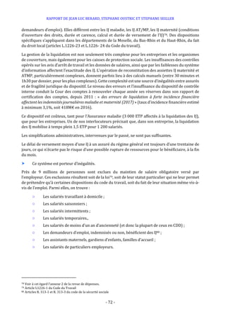 RAPPORT DE JEAN LUC BERARD, STEPHANE OUSTRIC ET STEPHANE SEILLER
- 72 -
demandeurs d’emploi). Elles diffèrent entre les IJ maladie, les IJ AT/MP, les IJ maternité (conditions
d’ouverture des droits, durée et carence, calcul et durée de versement de l’IJ)78. Des dispositions
spécifiques s’appliquent dans les départements de la Moselle, du Bas-Rhin et du Haut-Rhin, du fait
du droit local (articles L.1226-23 et L.1226- 24 du Code du travail).
La gestion de la liquidation est non seulement très complexe pour les entreprises et les organismes
de couverture, mais également pour les caisses de protection sociale. Les insuffisances des contrôles
opérés sur les avis d’arrêt de travail et les données de salaires, ainsi que par les faiblesses du système
d’information affectent l’exactitude des IJ. L’opération de reconstitution des assiettes IJ maternité et
ATMP, particulièrement complexes, donnent parfois lieu à des calculs manuels (entre 30 minutes et
1h30 par dossier, pour les plus complexes). Cette complexité est une source d’inégalités entre assurés
et de fragilité juridique du dispositif. Le niveau des erreurs et l’insuffisance du dispositif de contrôle
interne conduit la Cour des comptes à renouveler chaque année ses réserves dans son rapport de
certification des comptes, depuis 2011 : « des erreurs de liquidation à forte incidence financière
affectent les indemnités journalières maladie et maternité (2017) » (taux d’incidence financière estimé
à minimum 3,1%, soit 418M€ en 2016).
Ce dispositif est coûteux, tant pour l’Assurance maladie (3 000 ETP affectés à la liquidation des IJ),
que pour les entreprises. Un de nos interlocuteurs précisait que, dans son entreprise, la liquidation
des IJ mobilise à temps plein 1,5 ETP pour 1 200 salariés.
Les simplifications administratives, intervenues par le passé, ne sont pas suffisantes.
Le délai de versement moyen d’une IJ à un assuré du régime général est toujours d’une trentaine de
jours, ce qui n’écarte pas le risque d’une possible rupture de ressources pour le bénéficiaire, à la fin
du mois.
 Ce système est porteur d’inégalités.
Près de 9 millions de personnes sont exclues du maintien de salaire obligatoire versé par
l’employeur. Ces exclusions résultent soit de la loi79, soit de leur statut particulier qui ne leur permet
de prétendre qu’à certaines dispositions du code du travail, soit du fait de leur situation même vis-à-
vis de l’emploi. Parmi elles, on trouve :
○ Les salariés travaillant à domicile ;
○ Les salariés saisonniers ;
○ Les salariés intermittents ;
○ Les salariés temporaires.,
○ Les salariés de moins d’un an d’ancienneté (et donc la plupart de ceux en CDD) ;
○ Les demandeurs d’emploi, indemnisés ou non, bénéficient des IJ80 ;
○ Les assistants maternels, gardiens d’enfants, familles d’accueil ;
○ Les salariés de particuliers employeurs.
78 Voir à cet égard l’annexe 2 de la revue de dépenses.
79 Article L1226-1 du Code du Travail
80 Articles R. 313-1 et R. 313-3 du code de la sécurité sociale
 
