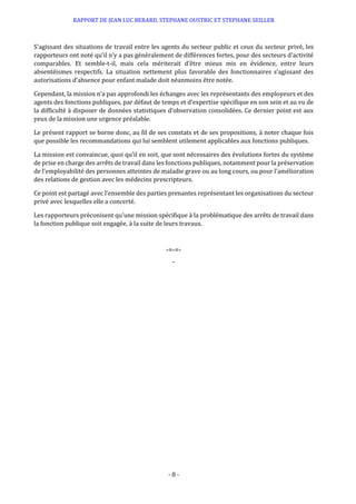 RAPPORT DE JEAN LUC BERARD, STEPHANE OUSTRIC ET STEPHANE SEILLER
- 8 -
S’agissant des situations de travail entre les agents du secteur public et ceux du secteur privé, les
rapporteurs ont noté qu’il n’y a pas généralement de différences fortes, pour des secteurs d’activité
comparables. Et semble-t-il, mais cela mériterait d’être mieux mis en évidence, entre leurs
absentéismes respectifs. La situation nettement plus favorable des fonctionnaires s’agissant des
autorisations d’absence pour enfant malade doit néanmoins être notée.
Cependant, la mission n’a pas approfondi les échanges avec les représentants des employeurs et des
agents des fonctions publiques, par défaut de temps et d’expertise spécifique en son sein et au vu de
la difficulté à disposer de données statistiques d’observation consolidées. Ce dernier point est aux
yeux de la mission une urgence préalable.
Le présent rapport se borne donc, au fil de ses constats et de ses propositions, à noter chaque fois
que possible les recommandations qui lui semblent utilement applicables aux fonctions publiques.
La mission est convaincue, quoi qu’il en soit, que sont nécessaires des évolutions fortes du système
de prise en charge des arrêts de travail dans les fonctions publiques, notamment pour la préservation
de l’employabilité des personnes atteintes de maladie grave ou au long cours, ou pour l’amélioration
des relations de gestion avec les médecins prescripteurs.
Ce point est partagé avec l’ensemble des parties prenantes représentant les organisations du secteur
privé avec lesquelles elle a concerté.
Les rapporteurs préconisent qu’une mission spécifique à la problématique des arrêts de travail dans
la fonction publique soit engagée, à la suite de leurs travaux.
-=-=-
-
 