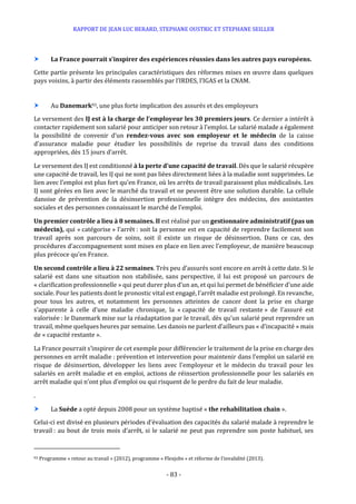 RAPPORT DE JEAN LUC BERARD, STEPHANE OUSTRIC ET STEPHANE SEILLER
- 83 -
 La France pourrait s’inspirer des expériences réussies dans les autres pays européens.
Cette partie présente les principales caractéristiques des réformes mises en œuvre dans quelques
pays voisins, à partir des éléments rassemblés par l’IRDES, l’IGAS et la CNAM.
 Au Danemark93, une plus forte implication des assurés et des employeurs
Le versement des IJ est à la charge de l’employeur les 30 premiers jours. Ce dernier a intérêt à
contacter rapidement son salarié pour anticiper son retour à l’emploi. Le salarié malade a également
la possibilité de convenir d’un rendez-vous avec son employeur et le médecin de la caisse
d’assurance maladie pour étudier les possibilités de reprise du travail dans des conditions
appropriées, dès 15 jours d’arrêt.
Le versement des IJ est conditionné à la perte d’une capacité de travail. Dès que le salarié récupère
une capacité de travail, les IJ qui ne sont pas liées directement liées à la maladie sont supprimées. Le
lien avec l’emploi est plus fort qu’en France, où les arrêts de travail paraissent plus médicalisés. Les
IJ sont gérées en lien avec le marché du travail et ne peuvent être une solution durable. La cellule
danoise de prévention de la désinsertion professionnelle intègre des médecins, des assistantes
sociales et des personnes connaissant le marché de l’emploi.
Un premier contrôle a lieu à 8 semaines. Il est réalisé par un gestionnaire administratif (pas un
médecin), qui « catégorise » l’arrêt : soit la personne est en capacité de reprendre facilement son
travail après son parcours de soins, soit il existe un risque de désinsertion. Dans ce cas, des
procédures d’accompagnement sont mises en place en lien avec l’employeur, de manière beaucoup
plus précoce qu’en France.
Un second contrôle a lieu à 22 semaines. Très peu d’assurés sont encore en arrêt à cette date. Si le
salarié est dans une situation non stabilisée, sans perspective, il lui est proposé un parcours de
« clarification professionnelle » qui peut durer plus d’un an, et qui lui permet de bénéficier d’une aide
sociale. Pour les patients dont le pronostic vital est engagé, l’arrêt maladie est prolongé. En revanche,
pour tous les autres, et notamment les personnes atteintes de cancer dont la prise en charge
s’apparente à celle d’une maladie chronique, la « capacité de travail restante » de l’assuré est
valorisée : le Danemark mise sur la réadaptation par le travail, dès qu’un salarié peut reprendre un
travail, même quelques heures par semaine. Les danois ne parlent d’ailleurs pas « d’incapacité » mais
de « capacité restante ».
La France pourrait s’inspirer de cet exemple pour différencier le traitement de la prise en charge des
personnes en arrêt maladie : prévention et intervention pour maintenir dans l’emploi un salarié en
risque de désinsertion, développer les liens avec l’employeur et le médecin du travail pour les
salariés en arrêt maladie et en emploi, actions de réinsertion professionnelle pour les salariés en
arrêt maladie qui n’ont plus d’emploi ou qui risquent de le perdre du fait de leur maladie.
.
 La Suède a opté depuis 2008 pour un système baptisé « the rehabilitation chain ».
Celui-ci est divisé en plusieurs périodes d’évaluation des capacités du salarié malade à reprendre le
travail : au bout de trois mois d’arrêt, si le salarié ne peut pas reprendre son poste habituel, ses
93 Programme « retour au travail » (2012), programme « Flexjobs » et réforme de l’invalidité (2013).
 