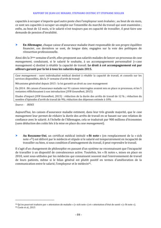 RAPPORT DE JEAN LUC BERARD, STEPHANE OUSTRIC ET STEPHANE SEILLER
- 84 -
capacités à occuper n’importe quel autre poste chez l’employeur sont évaluées ; au bout de six mois,
ce sont ses capacités à occuper un emploi sur l’ensemble du marché du travail qui sont examinées ;
enfin, au bout de 12 mois, si le salarié n’est toujours pas en capacité de travailler, il peut faire une
demande de pension d’invalidité.
 En Allemagne, chaque caisse d’assurance maladie étant responsable de son propre équilibre
financier, ces dernières se sont, de longue date, engagées sur la voie des politiques de
réinsertion professionnelle.
Ainsi dès la 3ème semaine d’arrêt, elles proposent aux salariés malades de lancer un processus de case
management, conduisant, si le salarié le souhaite, à un accompagnement personnalisé (« case
management ») destiné à rétablir la capacité de travail. Le droit à cet accompagnement est par
ailleurs garanti par la loi à tous les salariés depuis 2015.
Case management : suivi individualisé médical destiné à rétablir la capacité de travail, et conseils sur les
services disponibles, dès la 3e semaine d’arrêt de travail
Mécanisme généralisé depuis 2015 : la loi garantit un droit au case management
En 2014 : 86 caisses d’assurance maladie sur 91 caisses interrogées avaient mis en place ce processus, et les 5
restantes réfléchissaient à son introduction (SVR Gesundheit, 2015)
Etudes d’impact (SVR Gesundheit, 2015) : réduction de la durée des arrêts de travail de 12 % ; réduction du
nombre d’épisodes d’arrêt de travail de 9%; réduction des dépenses estimée à 10%
Source : IRDES
Aujourd’hui, les caisses d’assurance maladie estiment, dans leur très grande majorité, que le case
management leur permet de réduire la durée des arrêts de travail en se basant sur une relation de
confiance avec le salarié. A l’échelle de l’Allemagne, cela se traduirait par 900 millions d’économies
(sans déduction des coûts liés à la mise en place du case management).
 Au Royaume-Uni, un certificat médical intitulé « fit note » (en remplacement de la « sick
note »94) est délivré par le médecin et stipule si le salarié est temporairement en incapacité de
travailler ou bien, si sous condition d’aménagement du travail, il peut reprendre le travail.
Il s’agit d’un changement de philosophie en passant d’un système ne reconnaissant que l’incapacité
de travailler à un dispositif de convalescence active. Toutefois, les « fit notes », mises en place en
2010, sont sous-utilisées par les médecins qui connaissent souvent mal l’environnement de travail
de leurs patients, même si le bilan général est plutôt positif en termes d’amélioration de la
communication entre le salarié, l’employeur et le médecin95.
94 Qu’on pourrait traduire par « attestation de maladie » (« sick note ») et « attestation d’état de santé » (« fit note »).
95 Coole et al., 2015
 