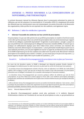 RAPPORT DE JEAN LUC BERARD, STEPHANE OUSTRIC ET STEPHANE SEILLER
- 91 -
ANNEXE 4 : PISTES SOUMISES A LA CONCERTATION (13
NOVEMBRE), PAR THEMATIQUE
Le présent document reprend les éléments figurant dans le powerpoint présentant les pistes de
réflexions, qui ont été soumises à la concertation le 13 novembre 2018. Il a simplement été enrichi
des éléments que nos interlocuteurs nous ont communiqués. Les points d’accords et de désaccords
des organisations, telles qu’elles les ont exprimés lors des auditions, sont également repris.
4.1 Informer / aider les médecins à prescrire
 Informer l’ensemble des médecins sur leur activité de prescription.
Un prescripteur n’a pas une idée précise de son profil de prescription en matière d’arrêt de travail,
c’est-à-dire qu’il ne peut pas situer son activité de prescription dans son environnement par rapport
à celle de ses collègues, à patientèle équivalente97. Il agit donc en prescripteur « aveugle », jusqu’à ce
que son profil IJ lui soit communiqué par le délégué de l’assurance maladie (DAM), s’il ressort que sa
pratique est suffisamment atypique pour faire l’objet d’une action corrective. Les réactions des
médecins concernés allient stupeur et consternation : « Jeune généraliste installé depuis quatre ans en
zone médicale prioritaire, j'ai eu la joie ineffable de recevoir un appel du secrétariat du service médical
de la CPAM m'informant qu'un de mes confrères sécu allait venir me parler arrêt. Mon dernier relevé de
prescription m'accordait les sacro-saintes « 2 étoiles », je vous avoue que je n'ai pas vu le coup venir. (…)
depuis l'appel je me fais l'effet d'être le pire toubib de la planète (…) »98.
Encadré 6 : La démarche d’accompagnement des prescripteurs mise en place par l’assurance
maladie
Au cours des dix dernières années, la CNAM a développé une démarche graduée d’outils, destinés à
accompagner les médecins pour les aider à prescrire au plus juste les arrêts de travail pour leurs patients :
- un premier niveau d’accompagnement consiste à fournir, outre un indicateur via le RIAP, des outils (fiches
repères, AAT en ligne), et, pour ceux qui ont en besoin d’un soutien, d’une aide ponctuelle à la prescription
(entretiens avec le délégué, le facilitateur IJ, le conseiller informatique de l’assurance maladie) ;
- un deuxième niveau d’accompagnement qui concerne quelques milliers de médecins qui sont de forts
prescripteurs, et qui font l’objet d’un soutien appuyé et d’une aide à une meilleure prescription (échanges
confraternels, entretiens de sensibilisation mis en place dans certains échelons locaux, par exemple les Bouches
du Rhône) ;
- enfin un dernier niveau d’accompagnement concerne un nombre très limité de médecins « hors norme », dont
la pratique de prescription est connue des organismes locaux et qui figurent parmi les plus forts prescripteurs
(entretien préalable, entretien d’alerte, mise sous accord préalable, mise sous objectif).
Source : Revue de dépenses IGAS-IGF
La démarche d’accompagnement graduée serait plus pertinente si le médecin disposait
d’informations relatives sur l’évolution de son taux de prescriptions ex ante, ce qui permettrait au
97 Les informations sur les indemnités journalières portées sur le relevé individuel d’activité et de prescription (RIAP, se
réduisent à un indicateur sous forme d’étoiles. Ce relevé trimestriel n’est par ailleurs envoyé qu’aux médecins libéraux
conventionnés : les autres praticiens ne disposent d’aucun retour individuel sur leur pratique de prescription.
98 Témoignage issu des contributions.
 