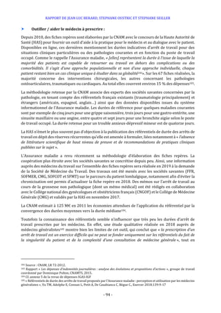 RAPPORT DE JEAN LUC BERARD, STEPHANE OUSTRIC ET STEPHANE SEILLER
- 94 -
 Outiller / aider le médecin à prescrire :
Depuis 2010, des fiches repères sont élaborées par la CNAM avec le concours de la Haute Autorité de
Santé (HAS) pour fournir un outil d’aide à la pratique pour le médecin et au dialogue avec le patient.
Disponibles en ligne, ces dernières mentionnent les durées indicatives d’arrêt de travail pour des
situations cliniques particulières ou des pathologies courantes et en fonction du poste de travail
occupé. Comme le rappelle l’Assurance maladie, « [elles] représentent la durée à l’issue de laquelle la
majorité des patients est capable de retourner au travail en dehors des complications ou des
comorbidités. Il s’agit d’une approche populationnelle et non d’une approche individuelle, chaque
patient restant bien un cas clinique unique à étudier dans sa globalité102». Sur les 67 fiches réalisées, la
majorité concerne des interventions chirurgicales, les autres concernant les pathologies
ostéoarticulaires, traumatiques ou cardiaques. Au total elles couvrent environ 15 % des dépenses103.
La méthodologie retenue par la CNAM associe des experts des sociétés savantes concernées par la
pathologie, en tenant compte des référentiels français existants (traumatologie principalement) et
étrangers (américain, espagnol, anglais…) ainsi que des données disponibles issues du système
informationnel de l’Assurance maladie. Les durées de référence pour quelques maladies courantes
sont par exemple de cinq jours pour une grippe saisonnière, trois jours pour une gastro-entérite, une
sinusite maxillaire ou une angine, entre quatre et sept jours pour une bronchite aigüe selon le poste
de travail occupé. La durée retenue pour un trouble anxieux-dépressif mineur est de quatorze jours.
La HAS n’émet le plus souvent pas d’objection à la publication des référentiels de durée des arrêts de
travail en dépit des réserves récurrentes qu’elle est amenée à formuler, liées notamment à « l’absence
de littérature scientifique de haut niveau de preuve et de recommandations de pratiques cliniques
publiées sur le sujet ».
L’Assurance maladie a revu récemment sa méthodologie d’élaboration des fiches repères. La
coopération plus étroite avec les sociétés savantes se concrétise depuis peu. Ainsi, une information
auprès des médecins du travail sur l’ensemble des fiches repères sera réalisée en 2019 à la demande
de la Société de Médecine du Travail. Des travaux ont été menés avec les sociétés savantes (FFR,
SOFMER, CMG, SOFCOT et SFMT) sur le parcours du patient lombalgique, notamment afin d’éviter la
chronicisation ont permis d’actualiser la fiche repère en 2018. Des mémos sur l’arrêt de travail au
cours de la grossesse non pathologique (dont un mémo médical) ont été rédigés en collaboration
avec le Collège national des gynécologues et obstétriciens français (CNGOF) et le Collège de Médecine
Générale (CMG) et validés par la HAS en novembre 2017.
La CNAM estimait à 125 M€ en 2011 les économies attendues de l’application du référentiel par la
convergence des durées moyennes vers la durée médiane104.
Toutefois la connaissance des référentiels semble n’influencer que très peu les durées d’arrêt de
travail prescrites par les médecins. En effet, une étude qualitative réalisée en 2018 auprès de
médecins généralistes105 montre bien les limites de cet outil, qui conclut que « la prescription d’un
arrêt de travail est un exercice difficile qui ne peut se fonder uniquement sur les référentiels du fait de
la singularité du patient et de la complexité d’une consultation de médecine générale », tout en
102 Source : CNAM, LR 72-2012.
103 Rapport « Les dépenses d’indemnités journalières : analyse des évolutions et propositions d’actions », groupe de travail
coordonné par Dominique Polton, CNAMTS, 2015.
104 Cf. annexe 5 de la revue de dépenses IGAS-IGF
105 « Référentiels de durée des arrêts de travail proposés par l’Assurance maladie : perception et utilisation par les médecins
généralistes », Vu TM, Adolphe E, Connan L, Petit A, De Casabianca C, Bègue C., Exercer 2018;139:9-17
 