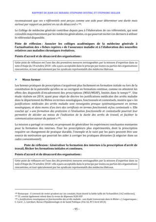 RAPPORT DE JEAN LUC BERARD, STEPHANE OUSTRIC ET STEPHANE SEILLER
- 95 -
reconnaissant que ces « référentiels sont perçus comme une aide pour déterminer une durée mais
surtout par rapport au patient en cas de désaccord »106.
Le Collège de médecine générale contribue depuis peu à l’élaboration de ces référentiels, qui sont
consultés majoritairement par les médecins généralistes, ce qui pourrait inciter ces derniers à utiliser
le référentiel disponible.
Piste de réflexion : Associer les collèges académiques de la médecine générale à
l’actualisation des « fiches repères » de l’assurance maladie et à l’élaboration des nouvelles
relatives aux maladies chroniques évolutives.
Points d’accord et de désaccord des organisations :
Cette piste de réflexion est l’une des dix premières mesures envisageables par la mission d’expertise dans sa
note d’étape du 19 octobre 2018 : elle a paru acceptable dans le principe par toutes ou parties des organisations
rencontrées, et tout spécialement par les syndicats représentatifs des médecins libéraux.
 Mieux former
Les bonnes pratiques de prescription s’acquièrent plus facilement en formation initiale ou lors de la
constitution de la patientèle qu’elles ne se corrigent en formation continue, comme en attestent les
effets des dispositifs d’encadrement des prescriptions (MSO/MSAP), limités dans le temps107. Une
étude réalisée en 2014, ayant pour objet de décrire les justifications médicales des arrêts maladie
dans le département du Rhône en termes nosologiques, fonctionnels et contextuels, montre que « les
justifications médicales des arrêts maladie sont renseignées presque systématiquement en termes
nosologiques, et dans moins d’un tiers des certificats en termes fonctionnels et/ou contextuels ». Elle
conclut qu’ « une formation des praticiens à l’évaluation fonctionnelle et contextuelle pourrait leur
permettre de décider au mieux de l’indication de la durée des arrêts de travail, et faciliter la
communication autour du patient »108.
La mission a partagé ce constat, en proposant de généraliser les expériences concluantes existantes
pour la formation des internes. Pour les prescripteurs plus expérimentés, dont la prescription
requière un changement de pratique durable, l’exemple et le suivi par les pairs peuvent être une
source de motivation qui pourrait les aider à corriger les pratiques déviantes (à négocier dans un
cadre conventionnel).
Piste de réflexion : Généraliser la formation des internes à la prescription d’arrêt de
travail, flécher les formations initiales et continues.
Points d’accord et de désaccord des organisations :
Cette piste de réflexion est l’une des dix premières mesures envisageables par la mission d’expertise dans sa
note d’étape du 19 octobre 2018 : elle a paru acceptable dans le principe par toutes ou parties des organisations
rencontrées, et tout spécialement par les syndicats représentatifs des médecins libéraux.
106 Remarque : il convient de rester prudent sur ces constats, étant donné la faible taille de l’échantillon (162 médecins).
107 Cf. constat également relevé dans la revue de dépenses IGAS-IGF
108 « Justifications nosologiques et fonctionnelles des arrêts maladie : une étude transversale dans le Rhône », J. Leguevaques ;
C. Carol ; L. Letrillart, Revue d'Epidémiologie et de Santé Publique (Vol. 62, N°2 Avril 2014)
 